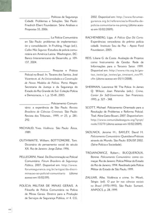 ______________________. Políticas de Segurança
Cidadã: Problemas e Soluções. São Paulo:
Friedrich Ebert Foundation. Série Análises e
Propostas 33, 2006.
______________________. La Polícia Comunitária
en São Paulo: problemas de implementaci-
ón y consolidación. In Fruhling, Hugo (ed.),
Calles Más Seguras: Estudios de policía comu-
nitária em América Latina. Washington, DC:
Banco Interamericano de Desarrollo, p. 109-
137, 2004.
______________________. Pesquisa e Prática
Policial no Brasil. In. Tavares dos Santos, José
Vicente et. al. As Universidades e a Construção
de Novos Modelos de Polícia. Porto Alegre:
Secretaria da Justiça e da Segurança do
Estado do Rio Grande do Sul. Coleção Polícia
e Democracia, v. 1, p. 55-81, 2003.
______________________. Policiamento Comuni-
tário: a experiência de São Paulo. Revista
Brasileira de Ciências Criminais. São Paulo:
Revista dos Tribunais., 1999, nº 25, p. 281-
292.
MICHAUD, Yves. Violência. São Paulo: Ática,
1989.
OUTHWAITE, William; BOTTOMORE, Tom.
Dicionário do pensamento social do século
XX. Rio de Janeiro: Jorge Zahar, 1996.
PELLEGRINI, Natal. Da Discriminação ao Policial
Comunitário. Fórum Brasileiro de Segurança
Pública, 2007. Disponível em: http://www.
forumseguranca.org.br/artigos/da-discri-
minacao-ao-policial-comunitario (último
acesso em 10/02/09).
POLÍCIA MILITAR DE MINAS GERAIS. A
Filosoﬁa de Polícia Comunitária na Polícia
de Minas Gerais. Diretriz para a Produção
de Serviços de Segurança Pública, nº 4. CG,
2002. Disponível em: http://www.forumse-
guranca.org.br/referencias/a-ﬁlosoﬁa-de-
policia-comunitaria-na-pmmg (último aces-
so em 10/02/2009).
RACHENBERG, Lígia. A Polícia Que Dá Certo.
Experiências vencedoras do prêmio polícia
cidadã. Instituto Sou da Paz - Apoio Ford
Foundation, 2005.
REIS, Liliane G. da Costa. Avaliação de Projetos
como Instrumento de Gestão. Rede de
Informações para o Terceiro Setor. 1999.
Disponível em: http://www.rits.org.br/ges-
tao_teste/ge_testes/ge_tmesant_nov99.
cfm (último acesso em 05/11/2008).
SHERMAN, Lawrence W. The Police. In James
Q. Wilson; Joan Petersilia (eds.). Crime,
Center for Self-Governance. San Francisco,
1995, p. 327 - 348.
SCOTT, Michael. Policiamento Orientado para a
Resolução de Problemas e Reforma Policial.
Trad. Aline Gatto Boueri, 2007. Disponível em:
http://www.comunidadesegura.org/?q=pt/
node/33270 (último acesso em 10/02/2009).
SKOLNICK, Jerome H.; BAYLEY, David H.
Policiamento Comunitário:QuestõesePráticas
através do Mundo. São Paulo: EDUSP, 2002.
(Série Polícia e Sociedade).
TROJANOWICZ, Robert.; BUCQUEROUX,
Bonnie. Policiamento Comunitário: como co-
meçar. Rio de Janeiro: Polícia Militar do Estado
do Rio de Janeiro, 1994. Reeditado pela Polícia
Militar do Estado de São Paulo, 1999.
ZALUAR, Alba. Violência e crime. In: Miceli,
Sérgio. (ed). O que ler nas ciências sociais
no Brasil (1970-1995). São Paulo: Sumaré,
ANPOCS, p. 28, 1999.
100
 