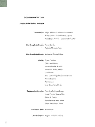Universidade de São Paulo
Núcleo de Estudos da Violência
Coordenação:
Coordenação do Projeto:
Coordenação do Campo:
Equipe:
Equipe Administrativa:
Revisão do Texto:
Projeto Gráﬁco:
Sérgio Adorno – Coordenador Cientíﬁco
Nancy Cardia – Coordenadora Adjunta
Paulo Sérgio Pinheiro – Coordenador CEPID
Nancy Cardia
Paulo de Mesquita Neto
Viviane de Oliveira Cubas
Bruna Charifker
Diego Jair Vicentin
Eduardo Manoel de Brito
Frederico Castelo Branco
Giana Guelﬁ
João Carlos Borghi Nascimento Bruder
Moisés Baptista
Renato Alves
Vitor Souza Lima Blotta
Adoralina Rodrigues Bruno
Ismael Ferreira Silva da Silva
Jucília A. Pereira
Margarailza de Jesus Souza
Sérgia Maria Souza Santos
Marilin Boer
Rogério Fernando Ferreira
102
 