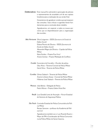 Este manual foi submetido à apreciação de policiais
e representantes da sociedade civil de seis capitais
brasileiras para a realização da sua versão ﬁnal.
Gostaríamos de agradecer a todos que participaram
das consultas. Suas críticas e sugestões foram fun-
damentais para a conclusão deste trabalho.
Agradecemos, em especial, a todos os nossos par-
ceiros que se disponibilizaram para a organização
das reuniões:
Sílvia Listgarten – SEDS (Secretaria de Estado de
Defesa Social)
Ediane Pereira de Oliveira – SEDS (Secretaria de
Estado de Defesa Social)
Alexandre Magno de Oliveira – Capitão da Polícia
Militar
Kátia Simões – Projeto Fica Vivo!
Ariane Gontijo – Projeto Mediação de Conﬂitos
Auremácio de Carvalho – Ouvidor de polícia
Gley Alves – Tenente Coronel da Polícia Militar
Gentil Silva – Tenente da Polícia Militar
Gilmar Stabach – Tenente da Polícia Militar
Aramis Linhares Serpa – Coronel da Polícia Militar
Hildemar José Stabach – Tenente da Polícia Militar
Júlia Belota – Delegada de Polícia
Paulo Afonso – Projeto Galera Nota Dez
Luiz Geraldo Leite de Assunção – Fórum Estadual
de Gestores de Segurança Pública
Comissão Estadual de Polícia Comunitária da Polí-
cia Militar
Renato Sansone – professor da Academia de Polí-
cia Civil
Agradecemos também ao sr. Luiz Ricardo Duarte –
Major da PM e Coordenador de Polícia Comunitá-
ria da Polícia Militar de Santa Catarina.
Colaboradores:
Belo Horizonte
Cuiabá
Curitiba
Manaus
Recife
São Paulo
103
 