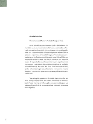 Agradecimentos:
Dedicamos este Manual a Paulo de Mesquita Neto.
Paulo, desde o início dos debates sobre o policiamento co-
munitário se envolveu com o tema. Participou das missões ao Ca-
nadá acompanhando policiais civis e militares, membros da socie-
dade civil e jornalistas para conhecer de perto e debater com os
policiais a experiência do Canadá. Integrou a Comissão de Acom-
panhamento do Policiamento Comunitário da Polícia Militar do
Estado de São Paulo desde sua criação, deu aulas nos primeiros
cursos de capacitação de policiais militares para o policiamento
comunitário e participou das primeiras tentativas de avaliação
dessa experiência. Ao longo dos anos, Paulo manteve seu em-
penho pela implantação do policiamento comunitário, mesmo
quando o interesse dos governantes por esse policiamento pare-
cia declinar.
Sua dedicação aos estudos da polícia, da reforma das po-
lícias, da segurança pública, dos direitos humanos e da democra-
cia tinha por objetivo dar informações para a sociedade para que
todos pudessem fruir de uma vida melhor, com mais garantias e
mais segurança.
104
 