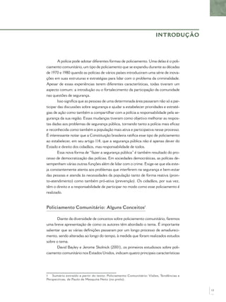 A polícia pode adotar diferentes formas de policiamento. Uma delas é o poli-
ciamento comunitário, um tipo de policiamento que se expandiu durante as décadas
de 1970 e 1980 quando as polícias de vários países introduziram uma série de inova-
ções em suas estruturas e estratégias para lidar com o problema da criminalidade.
Apesar de essas experiências terem diferentes características, todas tiveram um
aspecto comum: a introdução ou o fortalecimento da participação da comunidade
nas questões de segurança.
Isso signiﬁca que as pessoas de uma determinada área passaram não só a par-
ticipar das discussões sobre segurança e ajudar a estabelecer prioridades e estraté-
gias de ação como também a compartilhar com a polícia a responsabilidade pela se-
gurança da sua região. Essas mudanças tiveram como objetivo melhorar as respos-
tas dadas aos problemas de segurança pública, tornando tanto a polícia mais eﬁcaz
e reconhecida como também a população mais ativa e participativa nesse processo.
É interessante notar que a Constituição brasileira ratiﬁca esse tipo de policiamento
ao estabelecer, em seu artigo 114, que a segurança pública não é apenas dever do
Estado e direito dos cidadãos, mas responsabilidade de todos.
Essa nova forma de “fazer a segurança pública” é também resultado do pro-
cesso de democratização das polícias. Em sociedades democráticas, as polícias de-
sempenham várias outras funções além de lidar com o crime. Exige-se que ela este-
ja constantemente atenta aos problemas que interferem na segurança e bem-estar
das pessoas e atenda às necessidades da população tanto de forma reativa (pron-
to-atendimento) como também pró-ativa (prevenção). Os cidadãos, por sua vez,
têm o direito e a responsabilidade de participar no modo como esse policiamento é
realizado.
Policiamento Comunitário: Alguns Conceitos1
Diante da diversidade de conceitos sobre policiamento comunitário, faremos
uma breve apresentação de como os autores têm abordado o tema. É importante
salientar que as várias deﬁnições passaram por um longo processo de amadureci-
mento, sendo alteradas ao longo do tempo, à medida que foram realizados estudos
sobre o tema.
David Bayley e Jerome Skolnick (2001), os primeiros estudiosos sobre poli-
ciamento comunitário nos Estados Unidos, indicam quatro principais características
1 Sumário extraído a partir do texto: Policiamento Comunitário: Visões, Tendências e
Perspectivas, de Paulo de Mesquita Neto (no prelo).
INTRODUÇÃO
13
 