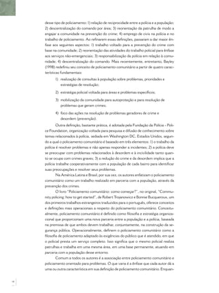 desse tipo de policiamento: 1) relação de reciprocidade entre a polícia e a população;
2) descentralização do comando por área; 3) reorientação da patrulha de modo a
engajar a comunidade na prevenção do crime; 4) emprego de civis na polícia e no
trabalho de policiamento. Ao reﬁnarem essas deﬁnições, passaram a dar maior ên-
fase aos seguintes aspectos: 1) trabalho voltado para a prevenção do crime com
base na comunidade; 2) reorientação das atividades do trabalho policial para ênfase
aos serviços não-emergenciais; 3) responsabilização da polícia em relação à comu-
nidade; 4) descentralização do comando. Mais recentemente, entretanto, Bayley
(1998) redeﬁniu seu conceito de policiamento comunitário a partir de quatro carac-
terísticas fundamentais:
1) realização de consultas à população sobre problemas, prioridades e
estratégias de resolução;
2) estratégia policial voltada para áreas e problemas especíﬁcos;
3) mobilização da comunidade para autoproteção e para resolução de
problemas que geram crimes;
4) foco das ações na resolução de problemas geradores de crime e
desordem (prevenção).
Outra deﬁnição, bastante prática, é adotada pela Fundação da Polícia - Poli-
ce Foundation, organização voltada para pesquisa e difusão de conhecimento sobre
temas relacionados à polícia, sediada em Washington DC, Estados Unidos, segun-
do a qual o policiamento comunitário é baseado em três elementos: 1) o trabalho da
polícia é resolver problemas e não apenas responder a incidentes; 2) a polícia deve
se preocupar com problemas relacionados à desordem e à incivilidade tanto quan-
to se ocupa com crimes graves; 3) a redução do crime e da desordem implica que a
polícia trabalhe cooperativamente com a população de cada bairro para identiﬁcar
suas preocupações e resolver seus problemas.
Na América Latina e Brasil, por sua vez, os autores enfatizam o policiamento
comunitário como um trabalho realizado em parceria com a população, através da
prevenção dos crimes.
O livro “Policiamento comunitário: como começar?”, no original, “Commu-
nity policing: how to get started”, de RobertTrojanowicz e Bonnie Bucqueroux, um
dos primeiros trabalhos estrangeiros traduzidos para o português, oferece conceitos
e deﬁnições mais operacionais a respeito do policiamento comunitário. Conceitu-
almente, policiamento comunitário é deﬁnido como ﬁlosoﬁa e estratégia organiza-
cional que proporcionam uma nova parceria entre a população e a polícia, baseada
na premissa de que ambos devem trabalhar, conjuntamente, na construção da se-
gurança pública. Operacionalmente, deﬁnem o policiamento comunitário como a
ﬁlosoﬁa de policiamento adaptado às exigências do público que é atendido, em que
o policial presta um serviço completo. Isso signiﬁca que o mesmo policial realiza
patrulhas e trabalha em uma mesma área, em uma base permanente, atuando em
parceria com a população desse entorno.
Comum a todos os autores é a associação entre policiamento comunitário e
policiamento orientado para problemas. O que varia é a ênfase que cada autor dá a
uma ou outra característica em sua deﬁnição de policiamento comunitário. Enquan-
14
 