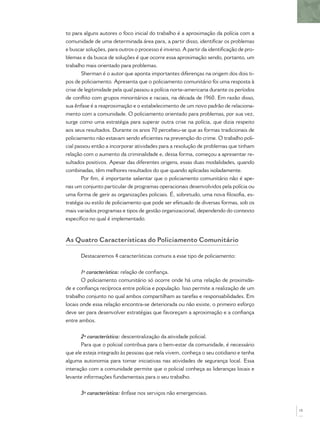 to para alguns autores o foco inicial do trabalho é a aproximação da polícia com a
comunidade de uma determinada área para, a partir disso, identiﬁcar os problemas
e buscar soluções, para outros o processo é inverso. A partir da identiﬁcação de pro-
blemas e da busca de soluções é que ocorre essa aproximação sendo, portanto, um
trabalho mais orientado para problemas.
Sherman é o autor que aponta importantes diferenças na origem dos dois ti-
pos de policiamento. Apresenta que o policiamento comunitário foi uma resposta à
crise de legitimidade pela qual passou a polícia norte-americana durante os períodos
de conﬂito com grupos minoritários e raciais, na década de 1960. Em razão disso,
sua ênfase é a reaproximação e o estabelecimento de um novo padrão de relaciona-
mento com a comunidade. O policiamento orientado para problemas, por sua vez,
surge como uma estratégia para superar outra crise na polícia, que dizia respeito
aos seus resultados. Durante os anos 70 percebeu-se que as formas tradicionais de
policiamento não estavam sendo eﬁcientes na prevenção do crime. O trabalho poli-
cial passou então a incorporar atividades para a resolução de problemas que tinham
relação com o aumento da criminalidade e, dessa forma, começou a apresentar re-
sultados positivos. Apesar das diferentes origens, essas duas modalidades, quando
combinadas, têm melhores resultados do que quando aplicadas isoladamente.
Por ﬁm, é importante salientar que o policiamento comunitário não é ape-
nas um conjunto particular de programas operacionais desenvolvidos pela polícia ou
uma forma de gerir as organizações policiais. É, sobretudo, uma nova ﬁlosoﬁa, es-
tratégia ou estilo de policiamento que pode ser efetuado de diversas formas, sob os
mais variados programas e tipos de gestão organizacional, dependendo do contexto
especíﬁco no qual é implementado.
As Quatro Características do Policiamento Comunitário
Destacaremos 4 características comuns a esse tipo de policiamento:
1ª característica: relação de conﬁança.
O policiamento comunitário só ocorre onde há uma relação de proximida-
de e conﬁança recíproca entre polícia e população. Isso permite a realização de um
trabalho conjunto no qual ambos compartilham as tarefas e responsabilidades. Em
locais onde essa relação encontra-se deteriorada ou não existe, o primeiro esforço
deve ser para desenvolver estratégias que favoreçam a aproximação e a conﬁança
entre ambos.
2ª característica: descentralização da atividade policial.
Para que o policial contribua para o bem-estar da comunidade, é necessário
que ele esteja integrado às pessoas que nela vivem, conheça o seu cotidiano e tenha
alguma autonomia para tomar iniciativas nas atividades de segurança local. Essa
interação com a comunidade permite que o policial conheça as lideranças locais e
levante informações fundamentais para o seu trabalho.
3ª característica: ênfase nos serviços não emergenciais.
15
 