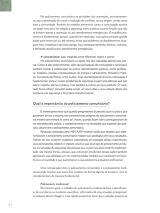 No policiamento comunitário as atividades são orientadas, prioritariamen-
te, para a prevenção do crime e resolução de conﬂitos, na sua origem, tendo como
base a comunidade. Através do trabalho preventivo, tanto a comunidade assume
um papel mais ativo em relação à segurança como a polícia assume funções que não
se limitam apenas à repressão ou aos atendimentos emergenciais. O trabalho pre-
ventivo é fundamental, porque, quando bem realizado, suas ações possuem grande
poder para minimizar ou, até mesmo, evitar que problemas se desdobrem em situa-
ções mais complexas e de maior perigo. Isso, consequentemente, diminui, inclusive,
a demanda da polícia por atendimentos emergenciais.
4ª característica: ação integrada entre diferentes órgãos e atores.
No policiamento comunitário as ações não são realizadas apenas pela polí-
cia. Como já dito anteriormente, além da participação da comunidade é necessário
também buscar a colaboração de outros representantes públicos, como prefeitu-
ra, hospitais, escolas, concessionárias de energia e saneamento, Ministério Públi-
co, Ouvidorias de Polícia, entre outros. Essa coordenação de diversas instituições é
fundamental, porque muitos problemas de segurança exigem providências que não
dizem respeito apenas à polícia, mas também a outros serviços públicos. O resul-
tado desse esforço conjunto acaba sendo um novo olhar e nova atitude diante dos
problemas de segurança e do próprio trabalho policial.
Qual a importância do policiamento comunitário?
É interessante notar que quando perguntamos às pessoas qual é a polícia que
gostariam de ter, a maioria cita características próprias do policiamento comunitá-
rio, mesmo sem nomeá-lo como tal. Assim, quando falam sobre como gostariam de
ser atendidas pela polícia, o comportamento e os resultados que esperam dos poli-
ciais, descrevem o policiamento comunitário.
Pesquisas realizadas pelo NEV/USP revelam ainda que pessoas que expe-
rienciaram o policiamento comunitário relatam sua satisfação com seus resultados.
Apesar de não existirem trabalhos sistemáticos de avaliação dessas experiências,
seus participantes relatam o impacto positivo que esse tipo de policiamento produ-
ziu na sensação de segurança das pessoas que viviam nas áreas onde foi implemen-
tado. Da mesma forma, policiais que estiveram envolvidos nessas ações também
apontaram sua satisfação em ver implementadas medidas que resultaram em bene-
fícios à comunidade e que aumentaram a sua autoestima enquanto proﬁssional.
Uma comparação entre o policiamento comunitário e o policiamento tradi-
cional pode mostrar que esses dois modelos de forma alguma se excluem, mas se
complementam de maneira fundamental:
Policiamento tradicional.
De maneira geral, o trabalho do policiamento tradicional foca o atendimen-
to de ocorrências ou incidentes especíﬁcos: informados de uma situação emergencial,
os policiais devem chegar o mais rápido possível ao local, dar a solução possível ao
16
 