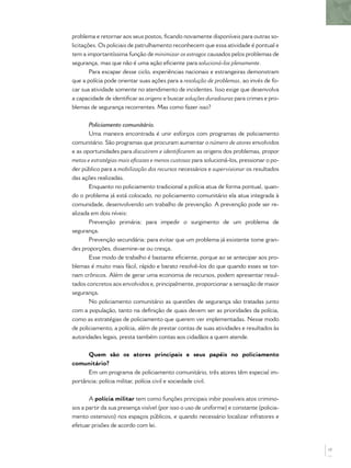 problema e retornar aos seus postos, ﬁcando novamente disponíveis para outras so-
licitações. Os policiais de patrulhamento reconhecem que essa atividade é pontual e
tem a importantíssima função de minimizar os estragos causados pelos problemas de
segurança, mas que não é uma ação eﬁciente para solucioná-los plenamente.
Para escapar desse ciclo, experiências nacionais e estrangeiras demonstram
que a polícia pode orientar suas ações para a resolução de problemas, ao invés de fo-
car sua atividade somente no atendimento de incidentes. Isso exige que desenvolva
a capacidade de identiﬁcar as origens e buscar soluções duradouras para crimes e pro-
blemas de segurança recorrentes. Mas como fazer isso?
Policiamento comunitário.
Uma maneira encontrada é unir esforços com programas de policiamento
comunitário. São programas que procuram aumentar o número de atores envolvidos
e as oportunidades para discutirem e identiﬁcarem as origens dos problemas, propor
metas e estratégias mais eﬁcazes e menos custosas para solucioná-los, pressionar o po-
der público para a mobilização dos recursos necessários e supervisionar os resultados
das ações realizadas.
Enquanto no policiamento tradicional a polícia atua de forma pontual, quan-
do o problema já está colocado, no policiamento comunitário ela atua integrada à
comunidade, desenvolvendo um trabalho de prevenção. A prevenção pode ser re-
alizada em dois níveis:
Prevenção primária: para impedir o surgimento de um problema de
segurança.
Prevenção secundária: para evitar que um problema já existente tome gran-
des proporções, dissemine-se ou cresça.
Esse modo de trabalho é bastante eﬁciente, porque ao se antecipar aos pro-
blemas é muito mais fácil, rápido e barato resolvê-los do que quando esses se tor-
nam crônicos. Além de gerar uma economia de recursos, podem apresentar resul-
tados concretos aos envolvidos e, principalmente, proporcionar a sensação de maior
segurança.
No policiamento comunitário as questões de segurança são tratadas junto
com a população, tanto na deﬁnição de quais devem ser as prioridades da polícia,
como as estratégias de policiamento que querem ver implementadas. Nesse modo
de policiamento, a polícia, além de prestar contas de suas atividades e resultados às
autoridades legais, presta também contas aos cidadãos a quem atende.
Quem são os atores principais e seus papéis no policiamento
comunitário?
Em um programa de policiamento comunitário, três atores têm especial im-
portância: polícia militar, polícia civil e sociedade civil.
A polícia militar tem como funções principais inibir possíveis atos crimino-
sos a partir da sua presença visível (por isso o uso de uniforme) e constante (policia-
mento ostensivo) nos espaços públicos, e quando necessário localizar infratores e
efetuar prisões de acordo com lei.
17
 