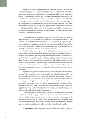 Ainda conforme resultados de pesquisas realizadas pelo NEV/USP, mesmo
policiais militares que não participaram de programas de policiamento comunitário
relatam que uma maior proximidade com a comunidade melhora tanto sua imagem
quanto a eﬁcácia de seu trabalho, pois é estabelecida uma relação de conﬁança que
permite respeito recíproco e que resulta no auxílio da população no repasse de infor-
mações que auxiliem o trabalho da polícia. Já os policiais militares que participaram
de programas bem-sucedidos de policiamento comunitário relatam a importância
dos conselhos comunitários de segurança, especialmente para a deﬁnição de metas
e estratégias de trabalho, bem como na participação e divisão de responsabilidades
com representantes de outros órgãos, como prefeituras e empresas de fornecimen-
to de água e energia, por exemplo.
A polícia civil atua após a ocorrência de um crime. Ela é a encarregada de
registrar (registro do B.O. - Boletim de Ocorrência) e investigar ocorrências, e é res-
ponsável pela prisão de acusados de infringir a lei. Cuida do inquérito policial, que é
comandado por um delegado, onde são reunidas as provas e ouvidas as testemunhas
sobre o que aconteceu. Esse inquérito é o documento que fornece dados para os
delegados e promotores iniciarem ou não processos judiciais.
A polícia civil tem um papel fundamental no policiamento comunitário, pois
muitos dos impasses enfrentados por ela para desempenhar sua função de maneira
eﬁciente são os mesmos que um efetivo programa de policiamento comunitário visa
resolver. Entre esses problemas, por exemplo, está o desconhecimento das verda-
deiras funções e limites de estrutura da polícia civil pelo público, criando expecta-
tivas que não competem à polícia satisfazer, como manter preso um acusado que
recebeu autorização judicial para responder ao processo em liberdade, prestar as-
sistência psicológica a vítimas, ou mesmo resolver desentendimentos não-violentos
entre casais.
A proposta de aproximação entre polícia e público realizada pelo policiamen-
to comunitário toca diretamente nessa questão, pois a troca de informações e as
oportunidades para em conjunto debaterem problemas relacionados à segurança
da comunidade não só promovem, mas exigem que os atores envolvidos conheçam
e reconheçam as funções e realidades de cada um. Nesse trabalho coletivo é que a
comunidade consegue entender os limites de atuação da polícia e a polícia entender
quais são as demandas que a comunidade tem em relação à segurança. A partir dis-
so podem dar início à construção de alternativas para solucionar problemas que não
são competência direta de nenhum desses atores.
Do mesmo modo, problemas como a carência de recursos material e humano
nas polícias, a falta de integração entre elas, disputas hierárquicas e burocracia exces-
siva do trabalho são questões que também podem ser tratadas pelos programas de
policiamento comunitário, na medida em que as duas polícias são chamadas a traba-
lhar em conjunto e a população passa a conhecer mais os seus problemas, podendo
apoiar as reivindicações das corporações por melhores condições de trabalho.
Já a sociedade civil compreende desde os cidadãos individuais, líderes ou
18
 