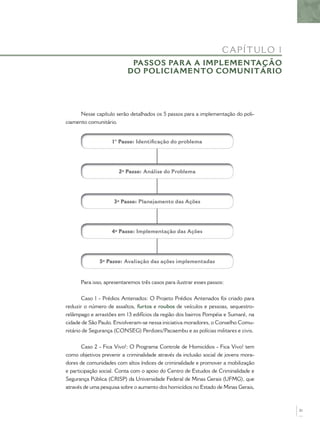 Nesse capítulo serão detalhados os 5 passos para a implementação do poli-
ciamento comunitário.
1° Passo: Identiﬁcação do problema
5º Passo: Avaliação das ações implementadas
4º Passo: Implementação das Ações
3º Passo: Planejamento das Ações
2º Passo: Análise do Problema
Para isso, apresentaremos três casos para ilustrar esses passos:
Caso 1 - Prédios Antenados: O Projeto Prédios Antenados foi criado para
reduzir o número de assaltos, furtos e roubos de veículos e pessoas, sequestro-
relâmpago e arrastões em 13 edifícios da região dos bairros Pompéia e Sumaré, na
cidade de São Paulo. Envolveram-se nessa iniciativa moradores, o Conselho Comu-
nitário de Segurança (CONSEG) Perdizes/Pacaembu e as polícias militares e civis.
Caso 2 - Fica Vivo!: O Programa Controle de Homicídios - Fica Vivo! tem
como objetivos prevenir a criminalidade através da inclusão social de jovens mora-
dores de comunidades com altos índices de criminalidade e promover a mobilização
e participação social. Conta com o apoio do Centro de Estudos de Criminalidade e
Segurança Pública (CRISP) da Universidade Federal de Minas Gerais (UFMG), que
através de uma pesquisa sobre o aumento dos homicídios no Estado de Minas Gerais,
CAPÍTULO 1
PASSOS PARA A IMPLEMENTAÇÃO
DO POLICIAMENTO COMUNITÁRIO
21
 