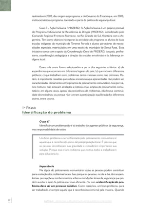 realizada em 2002, deu origem ao programa; e do Governo do Estado que, em 2003,
institucionalizou o programa, tornando-o parte da política de segurança local.
Caso 3 - Ação Inclusiva / PROERD: A Ação Inclusiva é um projeto pontual
do Programa Educacional de Resistência às Drogas (PROERD), coordenado pelo
Comando Regional Fronteira Noroeste, no Rio Grande do Sul, fronteira com a Ar-
gentina. Tem como objetivo incorporar às atividades do programa os alunos de duas
escolas indígenas do município de Tenente Portela e alunos portadores de neces-
sidades especiais, matriculados em uma escola do município de Santa Rosa. Essa
iniciativa conta com o apoio da Coordenação Geral do PROERD, dos pais, profes-
sores, coordenação pedagógica e direção das escolas envolvidas e da liderança in-
dígena local.
Esses três casos foram selecionados a partir dos seguintes critérios: a) de
experiências que ocorram em diferentes lugares do país; b) que incluam diferentes
públicos; c) que trabalhem com problemas tanto criminais como não criminais. Po-
rém, é importante ressaltar que as boas iniciativas aqui apresentadas não podem ser
caracterizadas plenamente como projetos de policiamento comunitário. Isso por vá-
rios motivos: não estavam atrelados a políticas mais amplas de policiamento comu-
nitário; em alguns casos, apesar da persistência de problemas, não houve continui-
dade dos trabalhos; ou porque não tiveram a participação equilibrada dos diferentes
atores, entre outros.
1º Passo
Identificação do problema
O que é?
Identiﬁcar um problema não é só trabalho dos agentes públicos de segurança,
mas responsabilidade de todos.
Um bom problema a ser enfrentado pelo policiamento comunitário é
aquele que é reconhecido como tal pela população local. É preciso que
as pessoas reconheçam sua gravidade e considerem importante sua
solução. Porque esse é um problema que motiva todos a trabalharem
para solucioná-lo.
Importância
Na lógica do policiamento comunitário todas as pessoas podem contribuir
para a solução dos problemas locais. Isso porque as pessoas, no dia a dia, têm experi-
ências, percepções e conhecimentos sobre as condições locais de segurança que po-
dem auxiliar a ação da polícia a ser mais eﬁciente. Por isso, a identiﬁcação do pro-
blema deve ser um processo coletivo. Como dissemos, um bom problema, para
ser trabalhado, é sempre aquele que é reconhecido como tal pela maioria. Quando
CAPÍTULO 1 – PASSOS PARA A IMPLEMENTAÇÃO DO POLICIAMENTO COMUNITÁRIO
22
 