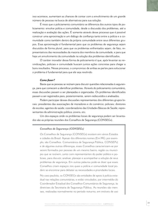 PASSOS PARA A IMPLEMENTAÇÃO DO POLICIAMENTO COMUNITÁRIO – CAPÍTULO 1
isso acontece, aumentam as chances de contar com o envolvimento de um grande
número de pessoas na busca de alternativas para sua solução.
É nisso que o policiamento comunitário se diferencia dos outros tipos de po-
liciamento: envolve polícia e comunidade, desde a discussão dos problemas, até a
realização e avaliação das ações. É somente através desse processo que é possível
construir uma aproximação e um diálogo de conﬁança tanto entre a polícia e a co-
munidade como também dentro da própria comunidade entre seus diferentes gru-
pos. Essa aproximação é fundamental para que os problemas de segurança sejam
discutidos de forma plural, para que os problemas enfrentados sejam, de fato, re-
presentativos das necessidades da maioria dos membros da comunidade, e para que
haja um envolvimento da comunidade na solução dos problemas identiﬁcados.
O caráter inovador dessa forma de policiamento é que, após levantar as rei-
vindicações, policiais e comunidade buscam juntos ações concretas para chegar a
bons resultados. Nesse processo, o compromisso de ambas as partes para solucionar
o problema é fundamental para que ele seja resolvido.
Como fazer?
Basta que as pessoas se reúnam para discutir questões relacionadas à seguran-
ça, para que comecem a identiﬁcar problemas. Através do policiamento comunitário,
essas discussões passam a ser planejadas e organizadas. Os problemas identiﬁcados
passam a ser registrados para, posteriormente, serem rediscutidos e analisados.
Podem participar dessas discussões representantes dos diferentes grupos lo-
cais: presidentes das associações de moradores e do comércio; policiais; diretores
de escolas; agentes de saúde; coordenadores das Unidades Básicas de Saúde; repre-
sentantes da administração pública; jovens, etc.
Um dos espaços onde os problemas locais de segurança podem ser levanta-
dos são as próprias reuniões dos Conselhos de Segurança (CONSEGs).
Conselhos de Segurança (CONSEGs)
Os Conselhos de Segurança (CONSEGs) existem em vários Estados
e cidades do Brasil. Apesar dos diferentes nomes (Em MG, por exem-
plo, são Conselhos Comunitários de Segurança Pública, CONSEPs)
e de algumas outras diferenças, esses Conselhos caracterizam-se por
serem formados por pessoas de um mesmo bairro, região ou municí-
pio que se reúnem, junto com representantes do poder público e po-
liciais, para discutir, analisar, planejar e acompanhar a solução de seus
problemas de segurança. Em outras palavras pode-se dizer que esses
Conselhos criam espaços nos quais a polícia e comunidade local po-
dem se encontrar para debater as necessidades e prioridades locais.
No caso paulista, os CONSEGs são entidades de apoio à polícia esta-
dual nas relações comunitárias, e estão vinculados, por intermédio do
Coordenador Estadual dos Conselhos Comunitários de Segurança, às
diretrizes da Secretaria de Segurança Pública. As reuniões são men-
sais, realizadas normalmente no período noturno, em imóveis de uso
23
 