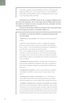 comunitário, segundo uma agenda deﬁnida a cada ano. A Secretaria de
Segurança Pública tem como representantes, em cada CONSEG, o
Comandante da Polícia Militar da área e o Delegado de Polícia Titular
do correspondente Distrito Policial.
Vale destacar que o CONSEG, apesar de ser um espaço privilegiado para as
discussões sobre segurança, não é o único lugar onde esse diálogo pode acontecer.
Elas podem ser iniciadas nas escolas, associações de classe, associações comunitá-
rias, igrejas, associações de bairro, etc.
Outra forma de identiﬁcar problemas é através de informações geradas pela
Secretaria de Segurança, polícias, universidades, ONG’s, etc.
Como fazer as reuniões para debater os problemas de segurança de
sua comunidade:
- Realizá-las em dias especíﬁcos. Por exemplo: primeira quinta-feira
do mês.
- Local: que sejam realizadas em clubes, sociedades de amigos de
bairro ou outras áreas pertencentes à comunidade. De preferência
locais “neutros”, não nas dependências de delegacias ou batalhões, o
que pode inibir a participação de algumas pessoas.
Obs.: outra estratégia que pode ser adotada é realizar reuniões iti-
nerantes, em vários locais do bairro, com o intuito de não privilegiar
uma região e estar mais próximo de todos os moradores. Essa ação
pode também colaborar na divulgação dos Conselhos de Segurança e
de seus trabalhos.
- Divulgação das reuniões: panﬂetos, cartazes, rádio, jornal de bairro,
lista de e-mails, telefonemas, divulgando o dia, hora e o local das reu-
niões. Outra estratégia é divulgar uma programação predeﬁnida para
todo o ano.
- Divulgação dos resultados: também no jornal de bairro, panﬂetos,
nas delegacias, batalhões, escolas, postos de saúde, igrejas, entre
outros.
- Estratégias para ampliar a participação: usar a criatividade e os
meios disponíveis para atrair novos participantes para as reuniões,
além de estratégias para a continuidade da participação das pessoas.
- Estabelecer estratégias para condução e participação nas reuniões:
pensar formas de apresentação e relato dos problemas, para reunião
com poucas e com muitas pessoas (por exemplo: registro da questão
em uma ﬁcha do Conselho de Segurança). Importante: ter em mente
que a possibilidade de participar das decisões que serão ali tomadas é
fundamental para garantir tanto que os participantes voltem às pró-
CAPÍTULO 1 – PASSOS PARA A IMPLEMENTAÇÃO DO POLICIAMENTO COMUNITÁRIO
24
 