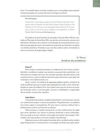 PASSOS PARA A IMPLEMENTAÇÃO DO POLICIAMENTO COMUNITÁRIO – CAPÍTULO 1
locais. O resultado dessas consultas revelaram que a comunidade estava especial-
mente preocupada com o acesso dos jovens às drogas e ao álcool.
Povo Kaingang
Atualmente, os Kaingang ocupam cerca de 30 áreas reduzidas, distri-
buídas entre os Estados de São Paulo, Paraná, Santa Catarina e Rio
Grande do Sul. Possuem uma população aproximada de 29 mil pes-
soas, sendo um dos cinco povos indígenas mais populosos no Brasil.
Fonte: http://www.portalkaingang.org
O problema do álcool também foi percebido na Escola Albino Mincks, loca-
lizada no Município de Santa Rosa (RS), que atende, exclusivamente, pessoas com
deﬁciências. Reuniões entre a polícia e a coordenação da escola identiﬁcaram o pro-
blema da exposição dos jovens, principalmente através de seus familiares, ao tabaco
e às bebidas alcoólicas. Entendia-se que esse fato poderia acabar estimulando os
jovens ao consumo de drogas (legais e ilegais).
2º Passo
Análise do problema
O que é?
Nem sempre as pessoas percebem os problemas de uma mesma maneira.
Identiﬁcar o problema e analisar suas possíveis causas permitem aprofundar o co-
nhecimento em relação a ele como, por exemplo, quais fatos são importantes, onde
e quando ocorrem, quais as melhores alternativas para solucioná-lo, quais ações são
necessárias, como implementá-las, etc.
Assim, analisar um problema de segurança pública signiﬁca conhecê-lo de
modo qualiﬁcado para que as ações sejam planejadas de modo a serem eﬁcientes:
dirigidas às raízes do problema local. Isso confere maior grau de certeza nas toma-
das de decisão, reduz o custo das ações, aumenta a credibilidade e a legitimidade
dos envolvidos, em particular, da polícia.
Importância
A importância de analisar o problema identiﬁcado é, primeiramente, permitir
um conhecimento amplo e criterioso do problema. Frequentemente, um problema
tem muitas origens e consequências. Por esse motivo, é preciso conhecer bem o
problema para o qual se vai direcionar os esforços.
Nesse processo, é também essencial ter um bom conhecimento da região
para tentar identiﬁcar com clareza os possíveis obstáculos a serem enfrentados.
Para isso, pode-se buscar conhecer outras ações que tenham sido testadas. Infor-
mações como essas ajudam a encontrar soluções mais eﬁcientes.
Adiantamos que as informações levantadas sobre o problema terão também
papel fundamental no monitoramento e na avaliação de eﬁcácia das ações adota-
27
 