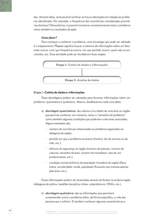 CAPÍTULO 1 – PASSOS PARA A IMPLEMENTAÇÃO DO POLICIAMENTO COMUNITÁRIO
das. Através delas, será possível veriﬁcar se houve alterações em relação ao proble-
ma identiﬁcado. Por exemplo, a frequência das ocorrências consideradas prioritá-
rias diminuiu? Dessa forma, é possível monitorar constantemente tanto o problema
como também os resultados da ação.
Como fazer?
Para começar a conhecer o problema, uma estratégia que pode ser adotada
é o mapeamento. Mapear signiﬁca buscar o máximo de informações sobre um fato:
onde ocorre, com que frequência ocorre, em que período ocorre, quem são os en-
volvidos, etc. Essa atividade pode ser dividida em duas etapas:
Etapa 1: Coleta de dados e informações
Etapa 2: Análise de dados
Etapa 1: Coleta de dados e informações
Duas abordagens podem ser adotadas para levantar informações sobre um
problema: quantitativa e qualitativa. Abaixo, detalharemos cada uma delas.
a) abordagem quantitativa: são valores e/ou dados de uma área ou região
que permite conhecer, em números, tanto o “tamanho do problema”
como também algumas condições que poderiam a ele estar associadas.
Alguns exemplos são:
• número de ocorrências relacionadas ao problema registradas na
delegacia da região;
• período em que o problema acontece (horário, dia da semana ou do
mês, etc.);
• efetivos de segurança na região (número de policiais, número de
viaturas, tamanho da área, número de moradores, tipo de uso
predominante, etc.);
• condição socioeconômica da população moradora da região (faixa
etária, escolaridade, renda, população ﬂutuante que transita apenas
pela área, etc.).
Essas informações podem ser levantadas através de fontes na própria região
(delegacia de polícia, batalhão da polícia militar, subprefeitura, ONGs, etc.).
b) abordagem qualitativa: são as informações que permitem
compreender como o problema afeta, de forma especíﬁca, a vida das
pessoas que o sofrem. E também conhecer algumas características e
28
 