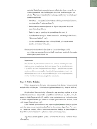 PASSOS PARA A IMPLEMENTAÇÃO DO POLICIAMENTO COMUNITÁRIO – CAPÍTULO 1
particularidades locais que poderiam contribuir não só para entender as
raízes do problema, mas também para encontrar alternativas para sua
solução. Alguns exemplos de informações que podem ser levantadas por
essa abordagem são:
• Identiﬁcar a percepção dos moradores sobre o problema (percebem?,
como percebem?, a que atribuem?).
• Hábitos e costumes das pessoas da região que podem facilitar a
ocorrência do problema.
• Relações que os membros da comunidade têm entre si.
• Características da região (como são as ruas, a iluminação e as casas?,
há terrenos baldios?, etc.).
• Locais considerados de maior vulnerabilidade (pontos de ônibus,
escolas, avenidas e vielas, etc.).
Para levantar essas informações pode-se utilizar estratégias como
entrevistas com pessoas da comunidade ou vítimas, grupos de discussão,
observação do local, fotos, etc.
Importante:
Nos projetos de policiamento comunitário, tanto as informações quan-
titativas como as qualitativas são importantes. Elas se complementam
e ajudam a ter uma compreensão mais ampla e aprofundada de cada
um dos problemas priorizados. Isso possibilita que as ações sejam pla-
nejadas de acordo com os recursos e limitações locais e permitem um
melhor monitoramento e avaliação dos resultados.
Etapa 2: Análise de dados
Feito o levantamento do maior número possível de dados, é o momento de
analisar essas informações. Considerando o problema levantado, deve-se veriﬁcar:
Período e local das ocorrências: informações que permitam veriﬁcar se há um
padrão nas ocorrências relacionadas ao problema identiﬁcado (dia, hora, mês, lu-
gares, etc.) são fundamentais. Os padrões observados devem ser registrados para
se tentar compreender em que contexto ocorrem (particularidades do local, dias e
horários, perﬁl das vítimas, etc.).
Esses fatores, quando levados em conta no planejamento da ação, podem
contribuir para um uso mais racional e eﬁciente dos recursos disponíveis. Por exem-
plo, concentrar maiores esforços e recursos nos dias e horários de maior incidência
do problema, tornando assim a ação mais efetiva e menos custosa.
Algumas questões podem ajudar a orientar na discussão e análise dessas
informações:
29
 