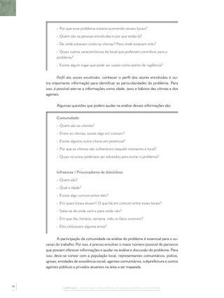CAPÍTULO 1 – PASSOS PARA A IMPLEMENTAÇÃO DO POLICIAMENTO COMUNITÁRIO
- Por que esse problema estaria ocorrendo nesses locais?
- Quem são as pessoas envolvidas e por que estão lá?
- De onde estavam vindo as vítimas? Para onde estavam indo?
- Quais outras características do local que poderiam contribuir para o
problema?
- Existe algum lugar que pode ser usado como ponto de vigilância?
Perﬁl dos atores envolvidos: conhecer o perﬁl dos atores envolvidos é ou-
tra importante informação para identiﬁcar as particularidades do problema. Para
isso, é possível ater-se a informações como idade, sexo e hábitos das vítimas e dos
agentes.
Algumas questões que podem ajudar na análise dessas informações são:
Comunidade:
- Quem são as vítimas?
- Entre as vítimas, existe algo em comum?
- Existe alguma outra vítima em potencial?
- Por que as vítimas são vulneráveis naquele momento e local?
- Quais recursos poderiam ser adotados para evitar o problema?
Infratores / Provocadores de distúrbios:
- Quem são?
- Qual a idade?
- Existe algo comum entre eles?
- Em quais locais atuam? O que há em comum entre esses locais?
- Sabe-se de onde vem e para onde vão?
- Em que dia, horário, semana, mês os fatos ocorrem?
- Eles utilizavam alguma arma?
A participação da comunidade na análise do problema é essencial para o su-
cesso do trabalho. Por isso, é preciso envolver o maior número possível de parceiros
que possam oferecer informações e ajudar na análise e discussão do problema. Para
isso, deve-se contar com a população local, representantes comunitários, polícia,
igrejas, entidades de assistência social, agentes comunitários, subprefeitura e outros
agentes públicos e privados atuantes na área a ser mapeada.
30
 