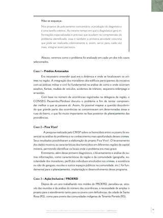 PASSOS PARA A IMPLEMENTAÇÃO DO POLICIAMENTO COMUNITÁRIO – CAPÍTULO 1
Não se esqueça:
Nos projetos de policiamento comunitário, a produção do diagnóstico
é uma tarefa coletiva. Ao mesmo tempo em que o diagnóstico gera in-
formações especializadas e precisas que auxiliem na compreensão do
problema identiﬁcado, essa é também a primeira atividade concreta
que pode ser realizada coletivamente e, assim, servir para, cada vez
mais, integrar esses parceiros.
Abaixo, veremos como o problema foi analisado em cada um dos três casos
selecionados.
Caso 1 - Prédios Antenados
Era necessário entender qual era a dinâmica e onde se localizavam os cri-
mes na região. A integração dos moradores dos edifícios participantes da iniciativa
com as polícias militar e civil foi fundamental na análise de como e onde ocorriam
assaltos, furtos, roubos de veículos, acidentes de trânsito, sequestro-relâmpago e
arrastões.
Com base no número de ocorrências registradas na delegacia da região, o
CONSEG Pacaembu/Perdizes discutiu o problema a ﬁm de tentar compreen-
der melhor o que se passava ali. Assim, foi possível mapear a questão descobrin-
do que grande parte das ocorrências se concentravam em determinadas áreas e
ruas do bairro, o que foi muito importante na fase posterior de planejamento das
providências.
Caso 2 - Fica Vivo!
A pesquisa realizada pelo CRISP sobre os homicídios entre os jovens foi es-
sencial na análise do problema e no conhecimento mais aprofundado desses crimes.
Seus resultados possibilitaram a elaboração do projeto Fica Vivo!. O levantamento
dos dados mostrou as características dos homicídios em diferentes regiões da capital
mineira, permitindo identiﬁcar os locais onde o problema era mais grave.
Entretanto, além desse primeiro diagnóstico, o levantamento e análise de ou-
tras informações, como características da região e da comunidade (geograﬁa, es-
colaridade dos moradores, perﬁl dos indivíduos envolvidos nos crimes, a existência
ou não de gangues, escolas e outros espaços públicos na comunidade, etc.) foi fun-
damental para o planejamento, implantação e desenvolvimento desse programa.
Caso 3 - Ação Inclusiva / PROERD
Depois de um ano trabalhando nos moldes do PROERD, percebeu-se, atra-
vés das reuniões e da análise do número das ocorrências, a necessidade de ampliar o
projeto para o atendimento tanto para os jovens com deﬁciências, da cidade de Santa
Rosa (RS), como para jovens das comunidades indígenas de Tenente Portela (RS).
31
 
