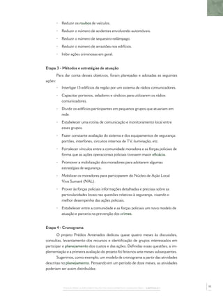 PASSOS PARA A IMPLEMENTAÇÃO DO POLICIAMENTO COMUNITÁRIO – CAPÍTULO 1
• Reduzir os roubos de veículos.
• Reduzir o número de acidentes envolvendo automóveis.
• Reduzir o número de sequestro-relâmpago.
• Reduzir o número de arrastões nos edifícios.
• Inibir ações criminosas em geral.
Etapa 3 - Métodos e estratégias de atuação
Para dar conta desses objetivos, foram planejadas e adotadas as seguintes
ações:
• Interligar 13 edifícios da região por um sistema de rádios comunicadores.
• Capacitar porteiros, zeladores e síndicos para utilizarem os rádios
comunicadores.
• Dividir os edifícios participantes em pequenos grupos que atuariam em
rede.
• Estabelecer uma rotina de comunicação e monitoramento local entre
esses grupos.
• Fazer constante avaliação do sistema e dos equipamentos de segurança:
portões, interfones, circuitos internos de TV, iluminação, etc.
• Fortalecer vínculos entre a comunidade moradora e as forças policiais de
forma que as ações operacionais policiais tivessem maior eﬁcácia.
• Promover a mobilização dos moradores para adotarem algumas
estratégias de segurança.
• Mobilizar os moradores para participarem do Núcleo de Ação Local
Viva Sumaré (NAL).
• Prover às forças policiais informações detalhadas e precisas sobre as
particularidades locais nas questões relativas à segurança, visando o
melhor desempenho das ações policiais.
• Estabelecer entre a comunidade e as forças policiais um novo modelo de
atuação e parceria na prevenção dos crimes.
Etapa 4 - Cronograma
O projeto Prédios Antenados dedicou quase quatro meses às discussões,
consultas, levantamento dos recursos e identiﬁcação de grupos interessados em
participar e planejamento dos custos e das ações. Deﬁnidas essas questões, a im-
plementação e a primeira avaliação do projeto foi feita nos sete meses subsequentes.
Sugerimos, como exemplo, um modelo de cronograma a partir das atividades
descritas no planejamento. Pensando em um período de doze meses, as atividades
poderiam ser assim distribuídas:
35
 