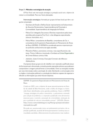 PASSOS PARA A IMPLEMENTAÇÃO DO POLICIAMENTO COMUNITÁRIO – CAPÍTULO 1
Etapa 3 - Métodos e estratégias de atuação
O Fica Vivo! une intervenção estratégica e proteção social com o objetivo de
reduzir a criminalidade. Para isso, foram planejadas:
Intervenção estratégica: formada por grupos de base local que têm a se-
guinte composição:
• Secretaria de Estado e Defesa Social: representantes da Subsecretaria
de Assuntos Penitenciários, Superintendência de Prevenção à
Criminalidade, Superintendência de Integração de Polícias.
• Polícia Civil: delegados Seccionais e Distritais responsáveis pelas áreas
atendidas pelo programa Fica Vivo!, e das delegacias especializadas
(tóxicos, homicídios, etc.).
• Polícia Militar: comandantes de Batalhão, comandantes de Cia. e
comandantes do Grupamento Especializado em Policiamento de Áreas
de Risco (GEPAR). O GEPAR foi considerado parceiro importante por
ter profundo conhecimento da região atendida.
• Ministério Público: promotores criminais, mais especiﬁcamente, das
áreas, Tóxico, Infância e Juventude e Combate ao Crime Organizado e
de Crimes Dolosos contra a Vida.
• Judiciário: Juízes Criminais, Execução Criminal e da Infância e
Adolescência.
A proposta desses grupos era de trabalhar com repressão qualiﬁcada (atuar
de forma pontual e direcionada, evitando grandes operações policiais que pudessem
comprometer a imagem policial frente à comunidade). Entre as inovações trazidas
por essa intervenção estão a promoção de redes (facilitando a comunicação entre
os órgãos e instituições públicas) e a produção de relatórios capazes de organizar e
difundir as informações que antes ﬁcavam dispersas.
GEPAR: Grupamento Especializado em Policiamento de Áreas de
Risco
Criado em 2005, com o objetivo de atuar preventivamente em fave-
las da cidade de Belo Horizonte, onde o tráﬁco de drogas e o homi-
cídio foram identiﬁcados como grandes problemas. Assim o GEPAR
“conjuga estratégias de polícia comunitária, o policiamento orientado
para solução de problemas, e a repressão qualiﬁcada como ferramentas
essenciais para o controle e prevenção da criminalidade, restituição da
paz e qualidade de vida em comunidades carentes”. (SOUZA, Elenice.
http://www.comunidadesegura.org/files/grupoespecializadoe-
mareasderisco.pdf)
Ele pode ser caracterizado como um policiamento pró-ativo, de re-
pressão qualiﬁcada, atuando de forma permanente e contínua nas co-
munidades atendidas, diferentemente do policiamento mais tradicio-
37
 