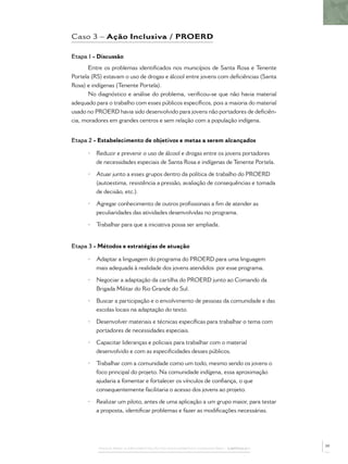 PASSOS PARA A IMPLEMENTAÇÃO DO POLICIAMENTO COMUNITÁRIO – CAPÍTULO 1
Caso 3 – Ação Inclusiva / PROERD
Etapa 1 - Discussão
Entre os problemas identiﬁcados nos municípios de Santa Rosa e Tenente
Portela (RS) estavam o uso de drogas e álcool entre jovens com deﬁciências (Santa
Rosa) e indígenas (Tenente Portela).
No diagnóstico e análise do problema, veriﬁcou-se que não havia material
adequado para o trabalho com esses públicos especíﬁcos, pois a maioria do material
usado no PROERD havia sido desenvolvido para jovens não portadores de deﬁciên-
cia, moradores em grandes centros e sem relação com a população indígena.
Etapa 2 - Estabelecimento de objetivos e metas a serem alcançados
• Reduzir e prevenir o uso de álcool e drogas entre os jovens portadores
de necessidades especiais de Santa Rosa e indígenas de Tenente Portela.
• Atuar junto a esses grupos dentro da política de trabalho do PROERD
(autoestima, resistência a pressão, avaliação de consequências e tomada
de decisão, etc.).
• Agregar conhecimento de outros proﬁssionais a ﬁm de atender as
peculiaridades das atividades desenvolvidas no programa.
• Trabalhar para que a iniciativa possa ser ampliada.
Etapa 3 - Métodos e estratégias de atuação
• Adaptar a linguagem do programa do PROERD para uma linguagem
mais adequada à realidade dos jovens atendidos por esse programa.
• Negociar a adaptação da cartilha do PROERD junto ao Comando da
Brigada Militar do Rio Grande do Sul.
• Buscar a participação e o envolvimento de pessoas da comunidade e das
escolas locais na adaptação do texto.
• Desenvolver materiais e técnicas especíﬁcas para trabalhar o tema com
portadores de necessidades especiais.
• Capacitar lideranças e policiais para trabalhar com o material
desenvolvido e com as especiﬁcidades desses públicos.
• Trabalhar com a comunidade como um todo, mesmo sendo os jovens o
foco principal do projeto. Na comunidade indígena, essa aproximação
ajudaria a fomentar e fortalecer os vínculos de conﬁança, o que
consequentemente facilitaria o acesso dos jovens ao projeto.
• Realizar um piloto, antes de uma aplicação a um grupo maior, para testar
a proposta, identiﬁcar problemas e fazer as modiﬁcações necessárias.
39
 