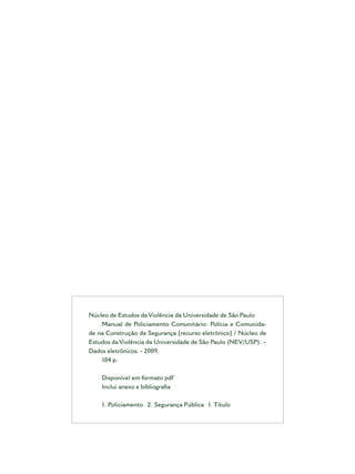Núcleo de Estudos da Violência da Universidade de São Paulo
Manual de Policiamento Comunitário: Polícia e Comunida-
de na Construção da Segurança [recurso eletrônico] / Núcleo de
Estudos da Violência da Universidade de São Paulo (NEV/USP). –
Dados eletrônicos. - 2009.
104 p.
Disponível em formato pdf
Inclui anexo e bibliograﬁa
1. Policiamento 2. Segurança Pública I. Título
 