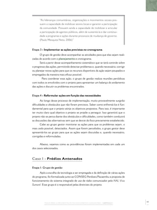 PASSOS PARA A IMPLEMENTAÇÃO DO POLICIAMENTO COMUNITÁRIO – CAPÍTULO 1
“As lideranças comunitárias, organizações e movimentos sociais pos-
suem a capacidade de mobilizar atores locais e garantir a participação
da comunidade. Possuem ainda a capacidade de mobilizar e articular
a participação de agentes públicos, além de sustentá-la e dar continui-
dade a programas e ações durante processos de mudança de governo.
(Paulo Mesquita Neto, 2006)”
Etapa 3 - Implementar as ações previstas no cronograma
O grupo de gestão deve acompanhar as atividades para que elas sejam reali-
zadas de acordo com o planejamento e cronograma.
Será a partir desse acompanhamento sistemático que se terá controle sobre
o progresso das ações, permitindo detectar problemas e, quando necessário, corrigir
ou planejar novas ações para que os recursos disponíveis da ação sejam poupados e
empregados da maneira mais eﬁcaz possível.
Para coordenar essa ação, o grupo de gestão realiza reuniões periódicas
com todos os envolvidos com o projeto para apresentar um balanço do andamento
das ações e discutir os problemas encontrados.
Etapa 4 - Reformular ações em função das necessidades
Ao longo desse processo de implementação, muito provavelmente surgirão
diﬁculdades e obstáculos que não foram previstos. Saber como enfrentá-los é fun-
damental para que o projeto atinja os objetivos propostos. Para isso, é importante
ter muito claro qual objetivo o projeto se propõe a perseguir. Isso garantirá que o
projeto não se perca diante dos obstáculos e diﬁculdades, como também conduzirá
as discussões das alternativas sem que se desvie do foco previamente estabelecido.
Cabe ao grupo gestor monitorar as ações para que os problemas sejam, o
mais cedo possível, detectados. Assim que forem percebidos, o grupo gestor deve
apresentá-los ao grupo para que as ações sejam discutidas e, quando necessário,
corrigidas e reformuladas.
Abaixo, vejamos como as providências foram implementadas em cada um
dos casos selecionados.
Caso 1 - Prédios Antenados
Etapa 1: Grupo de gestão
Após a escolha da tecnologia a ser empregada e da deﬁnição de várias ações
do programa, foi formalizada junto ao CONSEG Perdizes/Pacaembu a proposta de
funcionamento do sistema integrado de uso de rádio comunicador pelo NAL Viva
Sumaré. Esse grupo é o responsável pelas diretrizes do projeto.
43
 