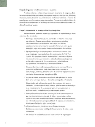 CAPÍTULO 1 – PASSOS PARA A IMPLEMENTAÇÃO DO POLICIAMENTO COMUNITÁRIO
Etapa 2: Organizar e mobilizar recursos e parceiros
A polícia militar e a polícia civil participaram ativamente do programa. Esti-
veram presentes desde as primeiras discussões e puderam contribuir nas diferentes
etapas do projeto, trazendo seu ponto de vista proﬁssional e técnico a respeito de
questões que envolvem a segurança dos cidadãos. Pontualmente, eles inﬂuíram de
maneira decisiva na escolha da tecnologia de comunicação que foi adotada em fun-
ção da ﬁnalidade proposta.
Etapa 3: Implementar as ações previstas no cronograma
Resumidamente, podemos aﬁrmar que o processo de implementação desse
sistema se deu através da:
• Formação dos diferentes grupos, compostos no máximo por quinze
participantes. Esses grupos poderiam ser mistos, constituídos
de condomínios ou de residências. Por sua vez, no caso de
estabelecimentos comerciais, foi necessário formar um outro grupo
especíﬁco, cujos participantes fossem exclusivamente do comércio.
• Qualquer alteração no projeto poderia ser realizada somente com
a aprovação, por maioria absoluta, dos participantes do NAL Viva
Sumaré. Por exemplo, somente seria admitida a entrada ou saída de
novo condomínio ou participante, a redistribuição dos participantes,
a alteração no sistema de funcionamento ou a substituição de
equipamentos, com a aprovação dos membros do NAL.
• Cada condomínio, residência ou estabelecimento comercial deveria
preencher um formulário, onde constaria o código utilizado na
comunicação, endereço, telefone, nome do responsável pelo local, além
de relação das pessoas que operariam o rádio.
• As polícias teriam uma relação das pessoas que operariam os rádios,
bem como um mapa das ruas e dos edifícios integrados pelo projeto.
• Capacitação, pela polícia militar e civil, dos monitores (porteiros e
zeladores), usuários de rádio e dos síndicos, para atuarem na observação
e no monitoramento de portarias, garagens e ruas que cercam os
edifícios, casas e estabelecimentos cobertos pelo projeto.
• Indicação do síndico de um dos edifícios para atuar como responsável
por monitorar o sistema integrado de rádio e por contatar a polícia
militar. Assim, caso uma situação de risco ocorresse, essa pessoa deveria
ser informada e ela teria a responsabilidade de repassar, imediatamente,
à polícia as informações sobre a ocorrência.
A polícia colaborou com o projeto orientando algumas ações:
• Edifícios deveriam mudar o código de funcionamento do rádio a cada
quinze dias.
• Na portaria de cada edifício deveria haver um livro de registro para
44
 