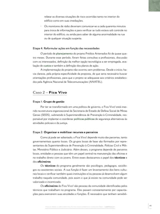 PASSOS PARA A IMPLEMENTAÇÃO DO POLICIAMENTO COMUNITÁRIO – CAPÍTULO 1
relatar as diversas situações de risco ocorridas tanto no interior do
edifício como em suas imediações.
• Os monitores de rádio deveriam comunicar-se a cada quarenta minutos
para troca de informações e para veriﬁcar se tudo estava sob controle no
interior do edifício, ou ainda para saber de alguma anormalidade na rua
ou de qualquer situação suspeita.
Etapa 4: Reformular ações em função das necessidades
O período de planejamento do projeto Prédios Antenados foi de quase qua-
tro meses. Durante esse período, foram feitas consultas a proﬁssionais, discussão
com os interessados, deﬁnição da melhor opção tecnológica a ser empregada, ava-
liação de custos e também a deﬁnição dos planos de ação.
A implementação do projeto não ocorreu sem problemas. Desde o início, ha-
via clareza, pela própria especiﬁcidade da proposta, de que seria necessário buscar
orientações proﬁssionais, para que o projeto se adequasse aos critérios estabeleci-
dos pela Agência Nacional de Telecomunicações (ANATEL).
Caso 2 – Fica Vivo
Etapa 1: Grupo de gestão
Por ter se transformado em uma política de governo, o Fica Vivo! está inse-
rido na estrutura organizacional da Secretaria de Estado de Defesa Social de Minas
Gerais (SEDS), submetido à Superintendência de Prevenção à Criminalidade, res-
ponsável por implantar e coordenar políticas públicas de segurança alternativas às
atividades policiais e da justiça.
Etapa 2: Organizar e mobilizar recursos e parceiros
Como já pode ser adiantado, o Fica Vivo! depende muito das parcerias, tanto
governamentais quanto locais. Os grupos locais de base são formados por repre-
sentantes da Superintendência de Prevenção à Criminalidade, Polícias Civil e Mili-
tar, Ministério Público e Judiciário. Além desses, o programa depende de parceiros
locais, entidades e pessoas que têm um papel central na manutenção das oﬁcinas e
no trabalho direto com os jovens. Entre esses destacamos o papel dos técnicos e
dos oﬁcineiros.
Os técnicos do programa geralmente são psicólogos, pedagogos, sociólo-
gos ou assistentes sociais. A sua função é fazer um levantamento dos bens cultu-
rais locais e veriﬁcar também quais instituições e/ou pessoas já desenvolvem algum
trabalho naquela comunidade, pois assim o que já existe na comunidade pode ser
valorizado e incentivado.
Os oﬁcineiros do Fica Vivo! são pessoas da comunidade identiﬁcadas pelos
técnicos que trabalham no programa. Eles passam constantemente por capacita-
ções para exercerem suas atividades e funções. É necessário que tenham sensibili-
45
 