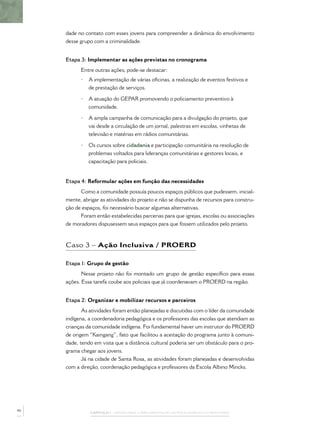 CAPÍTULO 1 – PASSOS PARA A IMPLEMENTAÇÃO DO POLICIAMENTO COMUNITÁRIO
dade no contato com esses jovens para compreender a dinâmica do envolvimento
desse grupo com a criminalidade.
Etapa 3: Implementar as ações previstas no cronograma
Entre outras ações, pode-se destacar:
• A implementação de várias oﬁcinas, a realização de eventos festivos e
de prestação de serviços.
• A atuação do GEPAR promovendo o policiamento preventivo à
comunidade.
• A ampla campanha de comunicação para a divulgação do projeto, que
vai desde a circulação de um jornal, palestras em escolas, vinhetas de
televisão e matérias em rádios comunitárias.
• Os cursos sobre cidadania e participação comunitária na resolução de
problemas voltados para lideranças comunitárias e gestores locais, e
capacitação para policiais.
Etapa 4: Reformular ações em função das necessidades
Como a comunidade possuía poucos espaços públicos que pudessem, inicial-
mente, abrigar as atividades do projeto e não se dispunha de recursos para constru-
ção de espaços, foi necessário buscar algumas alternativas.
Foram então estabelecidas parcerias para que igrejas, escolas ou associações
de moradores dispusessem seus espaços para que fossem utilizados pelo projeto.
Caso 3 – Ação Inclusiva / PROERD
Etapa 1: Grupo de gestão
Nesse projeto não foi montado um grupo de gestão especíﬁco para essas
ações. Essa tarefa coube aos policiais que já coordenavam o PROERD na região.
Etapa 2: Organizar e mobilizar recursos e parceiros
As atividades foram então planejadas e discutidas com o líder da comunidade
indígena, a coordenadoria pedagógica e os professores das escolas que atendiam as
crianças da comunidade indígena. Foi fundamental haver um instrutor do PROERD
de origem “Kaingang”, fato que facilitou a aceitação do programa junto à comuni-
dade, tendo em vista que a distância cultural poderia ser um obstáculo para o pro-
grama chegar aos jovens.
Já na cidade de Santa Rosa, as atividades foram planejadas e desenvolvidas
com a direção, coordenação pedagógica e professores da Escola Albino Mincks.
46
 