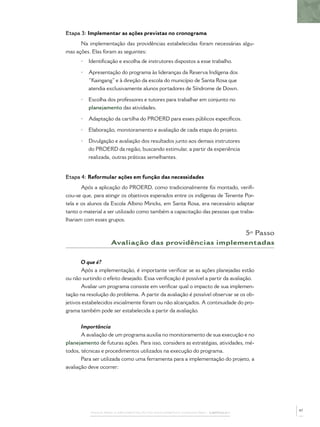 PASSOS PARA A IMPLEMENTAÇÃO DO POLICIAMENTO COMUNITÁRIO – CAPÍTULO 1
Etapa 3: Implementar as ações previstas no cronograma
Na implementação das providências estabelecidas foram necessárias algu-
mas ações. Elas foram as seguintes:
• Identiﬁcação e escolha de instrutores dispostos a esse trabalho.
• Apresentação do programa às lideranças da Reserva Indígena dos
“Kaingang” e à direção da escola do município de Santa Rosa que
atendia exclusivamente alunos portadores de Síndrome de Down.
• Escolha dos professores e tutores para trabalhar em conjunto no
planejamento das atividades.
• Adaptação da cartilha do PROERD para esses públicos especíﬁcos.
• Elaboração, monitoramento e avaliação de cada etapa do projeto.
• Divulgação e avaliação dos resultados junto aos demais instrutores
do PROERD da região, buscando estimular, a partir da experiência
realizada, outras práticas semelhantes.
Etapa 4: Reformular ações em função das necessidades
Após a aplicação do PROERD, como tradicionalmente foi montado, veriﬁ-
cou-se que, para atingir os objetivos esperados entre os indígenas de Tenente Por-
tela e os alunos da Escola Albino Mincks, em Santa Rosa, era necessário adaptar
tanto o material a ser utilizado como também a capacitação das pessoas que traba-
lhariam com esses grupos.
5º Passo
Avaliação das providências implementadas
O que é?
Após a implementação, é importante veriﬁcar se as ações planejadas estão
ou não surtindo o efeito desejado. Essa veriﬁcação é possível a partir da avaliação.
Avaliar um programa consiste em veriﬁcar qual o impacto de sua implemen-
tação na resolução do problema. A partir da avaliação é possível observar se os ob-
jetivos estabelecidos inicialmente foram ou não alcançados. A continuidade do pro-
grama também pode ser estabelecida a partir da avaliação.
Importância
A avaliação de um programa auxilia no monitoramento de sua execução e no
planejamento de futuras ações. Para isso, considera as estratégias, atividades, mé-
todos, técnicas e procedimentos utilizados na execução do programa.
Para ser utilizada como uma ferramenta para a implementação do projeto, a
avaliação deve ocorrer:
47
 