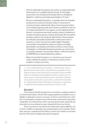 CAPÍTULO 1 – PASSOS PARA A IMPLEMENTAÇÃO DO POLICIAMENTO COMUNITÁRIO
• Antes da implantação do programa: para veriﬁcar se a proposta planejada
está de acordo com a realidade onde será inserida. As informações
que permitem essa veriﬁcação são levantadas durante a realização do
diagnóstico, conforme as orientações apresentadas no “2º passo”.
• Durante a implantação do programa: as avaliações devem ser realizadas
periodicamente, portanto é necessário realizar o monitoramento
constante das ações implementadas. Dessa maneira é possível veriﬁcar
se os resultados esperados estão sendo obtidos e se estão de acordo com
o cronograma planejado. Em caso negativo, as informações levantadas
durante o monitoramento permitirão reavaliar o projeto e estabelecer as
correções necessárias para que o objetivo seja atingido. Para exempliﬁcar
esse ponto, pode-se citar o programa Ação Inclusiva. Nesse programa
foi veriﬁcada a necessidade de aprofundar o conhecimento sobre os
costumes e a cultura, tanto da comunidade indígena “Kaingang”,
como também a necessidade de conhecer as melhores estratégias
para trabalhar com portadores de Síndrome de Down. A partir dessas
constatações, a coordenação do programa percebeu que, para alcançar
os resultados esperados, seria necessário adaptar o tradicional programa
do PROERD para as especiﬁcidades desses públicos.
• Depois da conclusão do programa: é o momento em que é possível
analisar a eﬁcácia do programa, veriﬁcando se os objetivos foram
atingidos e o impacto que causou.
“(...) um conselho de polícia comunitária (...) poderia atuar como ór-
gão de assessoria para estudos, acompanhamento, avaliação e formu-
lação de propostas sobre o policiamento comunitário. A esse conselho
poderia ser atribuída a responsabilidade de deﬁnir um plano e um cro-
nograma para a implantação do policiamento comunitário e de elabo-
rar os relatórios semestrais e anuais sobre o policiamento comunitá-
rio”. (Mesquita Neto, Paulo. Policiamento comunitário: a experiência
em São Paulo. Revista Brasileira de Ciências Criminais, nº 25)
Como fazer?
Como parte da ﬁlosoﬁa do policiamento comunitário a avaliação também é
um momento participativo. Através dela o programa poderá ser analisado na sua to-
talidade, considerando sucessos e insucessos, os futuros encaminhamentos e deci-
sões. A coordenação e a equipe executiva devem atuar conjuntamente, pois podem
compartilhar seus conhecimentos sobre o que está sendo avaliado, garantindo que
as decisões e os encaminhamentos sejam realizados da forma mais correta.
Esse é o momento em que todos os envolvidos terão a oportunidade de, uma
vez mais, trabalhar em equipe para que o programa alcance seus resultados. Entre-
tanto, para que a avaliação seja mais efetiva, convém ouvir também os que foram
direta ou indiretamente atingidos pelas ações do programa.
48
 