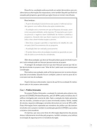 PASSOS PARA A IMPLEMENTAÇÃO DO POLICIAMENTO COMUNITÁRIO – CAPÍTULO 1
Dessa forma, a avaliação acaba assumindo um caráter democrático, pois con-
sidera tanto as informações dos responsáveis, como também daqueles que foram al-
cançados pelo programa, garantindo que ações futuras se tornem mais eﬁcazes.
Para lembrar:
- A partir da avaliação é possível executar ajustes e melhorias que po-
dem garantir uma melhor eﬁcácia das ações estabelecidas.
- A avaliação será o momento em que as fraquezas da equipe, assim
como suas potencialidades, serão expostas. É importante que os pon-
tos positivos e negativos sejam trabalhados de maneira cuidadosa e
propositiva, deixando claro que dizem respeito ao trabalho como um
todo, e não a determinadas equipes e pessoas.
- Deve levar a equipe a perceber a importância do trabalho de cada
um para o bom funcionamento de um programa.
- A avaliação deve ser realizada continuamente.
- O caráter democrático da avaliação só poderá ser garantido se a opi-
nião de todos os envolvidos for considerada.
Além dessa avaliação, que deve ser feita pelo próprio grupo envolvido no pro-
jeto, outra avaliação pode ser feita por pessoas externas ao projeto.
A vantagem da avaliação externa é que ela é feita por pessoas que não es-
tão tão envolvidas no projeto e esse “olhar de fora” pode trazer outros pontos para
consideração.
Para realizar essa avaliação, pode-se formar parcerias com os centros de pes-
quisa das universidades. Quando houver condições, pode-se reservar parte do re-
curso para esse tipo de avaliação.
A partir dos casos selecionados, vejamos de que forma a avaliação foi realiza-
da em cada um dos projetos selecionados.
Caso 1 - Prédios Antenados
No projeto Prédios Antenados, a avaliação foi realizada pelos próprios inte-
grantes do CONSEG Perdizes/Pacaembu, pelo 23º BPM e pelos moradores dos 13
edifícios interligados pelo sistema de rádio. Após a avaliação dos dados apresenta-
dos nas reuniões, constatou-se que os casos envolvendo assaltos, furtos, roubos
de veículos, sequestro-relâmpago e arrastões diminuíram em torno de 50% a 60%.
Essas informações foram repassadas aos moradores dos prédios que não estavam
envolvidos com o projeto e também à coordenação geral do CONSEG, que avaliou
a iniciativa como excelente.
A imprensa, que usou como fonte de informação depoimentos das pessoas
direta e indiretamente envolvidas pelo programa, também constatou uma melhora
na sensação de segurança entre os moradores da região.
49
 