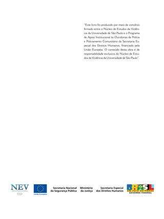 “Este livro foi produzido por meio de convênio
ﬁrmado entre o Núcleo de Estudos da Violên-
cia da Universidade de São Paulo e o Programa
de Apoio Institucional às Ouvidorias de Polícia
e Policiamento Comunitário da Secretaria Es-
pecial dos Direitos Humanos, ﬁnanciado pela
União Européia. O conteúdo desta obra é de
responsabilidade exclusiva do Núcleo de Estu-
dos da Violência da Universidade de São Paulo”.
 