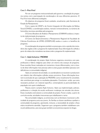 CAPÍTULO 1 – PASSOS PARA A IMPLEMENTAÇÃO DO POLICIAMENTO COMUNITÁRIO
Caso 2 - Fica Vivo!
Por ser um programa institucionalizado pelo governo, a avaliação do progra-
ma contou com a participação da coordenação e de seus diferentes parceiros. O
Fica Vivo! teve diferentes avaliações.
Os objetivos do programa foram avaliados, anualmente, pela Secretaria de
Estado de Planejamento.
Com o apoio do CRISP e do Centro Integrado de Informações de Defesa
Social (CINDS), a coordenação avaliava, mensal e trimestralmente, os números de
homicídios nas áreas atendidas pelo programa.
O Centro Brasileiro de Análise e Planejamento (CEBRAP) avaliava o impac-
to da implementação do programa.
O Centro de Desenvolvimento e Planejamento Regional da Faculdade de
Ciências Econômicas da UFMG (CEDEPLAR) avaliou o custo e o benefício do
programa.
A coordenação do programa também se preocupou com a opinião dos mora-
dores das regiões onde o programa foi implementado. Essa informação foi colhida a
partir de relatos dos moradores nas áreas onde o programa foi implementado.
Caso 3 - Ação Inclusiva / PROERD
A coordenação do projeto Ação Inclusiva organizou encontros com pais,
professores e líderes indígenas para obter um retorno dos avanços do programa.
Essas reuniões foram realizadas em momentos e locais diferenciados, com o intui-
to de obter informações mais precisas sobre os dois grupos atendidos (pessoas com
deﬁciência e a comunidade indígena).
Após um semestre de atividade, os coordenadores se reuniram e produziram
um relatório das informações colhidas nesses encontros. Essas informações leva-
ram à conclusão de que a aplicação do PROERD, como inicialmente foi concebido,
não contribuía para atingir os resultados planejados. Concluíram, então, que seria
necessário produzir um material especíﬁco, contemplando as particularidades da
população com quem trabalhavam.
Nasceu assim o projeto Ação Inclusiva. Após sua implementação, policiais,
professores e a direção da escola veriﬁcaram mudanças nas atitudes dos alunos.
Esses resultados estimularam a continuidade do projeto. Foram criadas, a partir do
currículo escolar, atividades transversais que trabalhassem o tema.
Na comunidade indígena, as entrevistas com os familiares mostraram a efe-
tividade do programa junto aos jovens. As famílias se diziam satisfeitas e pediam a
continuidade do programa, apontando, inclusive, a necessidade de ampliar a faixa
etária inicialmente atendida. Sugeriram que o programa também trabalhasse com
os pré-adolescentes, pois esse grupo também se encontrava exposto às drogas.
50
 
