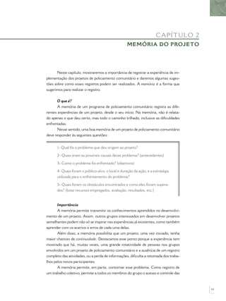 Neste capítulo, mostraremos a importância de registrar a experiência de im-
plementação dos projetos de policiamento comunitário e daremos algumas suges-
tões sobre como esses registros podem ser realizados. A memória é a forma que
sugerimos para realizar o registro.
O que é?
A memória de um programa de policiamento comunitário registra as dife-
rentes experiências de um projeto, desde o seu início. Na memória, não é relata-
do apenas o que deu certo, mas todo o caminho trilhado, inclusive as diﬁculdades
enfrentadas.
Nesse sentido, uma boa memória de um projeto de policiamento comunitário
deve responder às seguintes questões:
1- Qual foi o problema que deu origem ao projeto?
2- Quais eram as possíveis causas desse problema? (antecedentes)
3- Como o problema foi enfrentado? (objetivos)
4- Quais foram o público-alvo, o local e duração da ação, e a estratégia
utilizada para o enfrentamento do problema?
5- Quais foram os obstáculos encontrados e como eles foram supera-
dos? (listar recursos empregados, avaliação, resultados, etc.)
Importância
A memória permite transmitir os conhecimentos aprendidos no desenvolvi-
mento de um projeto. Assim, outros grupos interessados em desenvolver projetos
semelhantes podem não só se inspirar nas experiências já existentes, como também
aprender com os acertos e erros de cada uma delas.
Além disso, a memória possibilita que um projeto, uma vez iniciado, tenha
maior chances de continuidade. Destacamos esse ponto porque a experiência tem
mostrado que há, muitas vezes, uma grande rotatividade de pessoas nos grupos
envolvidos em um projeto de policiamento comunitário e a ausência de um registro
completo das atividades, ou a perda de informações, diﬁculta a retomada dos traba-
lhos pelos novos participantes.
A memória permite, em parte, contornar esse problema. Como registro de
um trabalho coletivo, permite a todos os membros do grupo o acesso e controle das
CAPÍTULO 2
MEMÓRIA DO PROJETO
53
 