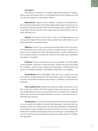 MEMÓRIA DO PROJETO – CAPÍTULO 2
Como fazer?
Para registrar a memória de um projeto, alguns passos podem ser seguidos.
Abaixo, discutiremos alguns deles, com indicações do que se deve registrar em cada
um e de como organizar as informações colhidas.
Responsáveis: registrar o nome, telefones, endereços e e-mails dos princi-
pais responsáveis pelo projeto. Essas informações podem ajudar muito para que ou-
tras pessoas interessadas possam obter mais informações sobre o projeto. Para isso,
é importante informar, além dos nomes, algum meio de contato (celular, e-mail, te-
lefone, endereço, etc.).
Resumo: é um breve relato do projeto. Tem como função apresentar suas
principais informações. Para isso, deve relatar o problema a ser enfrentado, os resul-
tados esperados e a estratégia utilizada.
Objetivo: informa o que o projeto busca alcançar. Além disso, fornece tam-
bém informações sobre o local onde o projeto será implementado, o tempo de du-
ração e qual seu público-alvo. Essas informações ajudam a localizar rapidamente o
foco principal do projeto e a compreender de que forma as ações foram organizadas
para atingir os resultados.
Problema: relata as situações que, ao serem percebidas como diﬁculdades
ou oportunidades, motivaram a criação do projeto. Quanto mais claro e delimitado
for o problema, maiores serão as chances de compreender os desdobramentos do
projeto, as estratégias adotadas, as diﬁculdades encontradas e os resultados.
Antecedentes: são as informações sobre como era a situação local antes
das iniciativas tomadas pelo projeto. Nos antecedentes, pode-se também relatar a
ocorrência de tentativas anteriores para enfrentar o problema e quais foram seus
resultados.
Área e público-alvo: deﬁnem qual a área de atuação do programa e o pú-
blico a quem ele se destina. Essa demarcação é importante para que, a partir da
área de abrangência do projeto, seja possível avaliar seus resultados. Em relação ao
público-alvo, é interessante também identiﬁcar o número e o perﬁl das pessoas be-
neﬁciadas pelo programa.
Planejamento: é um dos itens mais importantes da memória, pois apresen-
ta como, partindo do problema, as ações foram planejadas e executadas para sua
resolução. Nesse item, deve-se fazer uma descrição detalhada do planejamento,
das estratégias e meios escolhidos, dos atores envolvidos e de como as responsabi-
lidades foram divididas na execução do projeto. As mudanças na metodologia, de-
correntes de obstáculos encontrados na execução do projeto, devem ser também
aqui registradas.
55
 