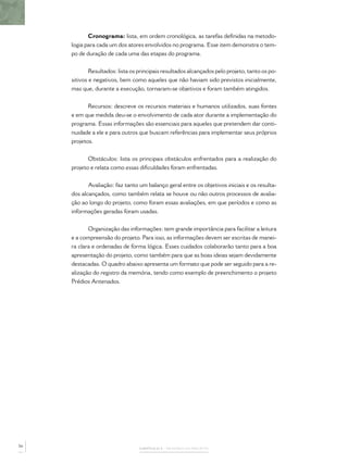 CAPÍTULO 2 – MEMÓRIA DO PROJETO
Cronograma: lista, em ordem cronológica, as tarefas deﬁnidas na metodo-
logia para cada um dos atores envolvidos no programa. Esse item demonstra o tem-
po de duração de cada uma das etapas do programa.
Resultados: lista os principais resultados alcançados pelo projeto, tanto os po-
sitivos e negativos, bem como aqueles que não haviam sido previstos inicialmente,
mas que, durante a execução, tornaram-se objetivos e foram também atingidos.
Recursos: descreve os recursos materiais e humanos utilizados, suas fontes
e em que medida deu-se o envolvimento de cada ator durante a implementação do
programa. Essas informações são essenciais para aqueles que pretendem dar conti-
nuidade a ele e para outros que buscam referências para implementar seus próprios
projetos.
Obstáculos: lista os principais obstáculos enfrentados para a realização do
projeto e relata como essas diﬁculdades foram enfrentadas.
Avaliação: faz tanto um balanço geral entre os objetivos iniciais e os resulta-
dos alcançados, como também relata se houve ou não outros processos de avalia-
ção ao longo do projeto, como foram essas avaliações, em que períodos e como as
informações geradas foram usadas.
Organização das informações: tem grande importância para facilitar a leitura
e a compreensão do projeto. Para isso, as informações devem ser escritas de manei-
ra clara e ordenadas de forma lógica. Esses cuidados colaborarão tanto para a boa
apresentação do projeto, como também para que as boas ideias sejam devidamente
destacadas. O quadro abaixo apresenta um formato que pode ser seguido para a re-
alização do registro da memória, tendo como exemplo de preenchimento o projeto
Prédios Antenados.
56
 