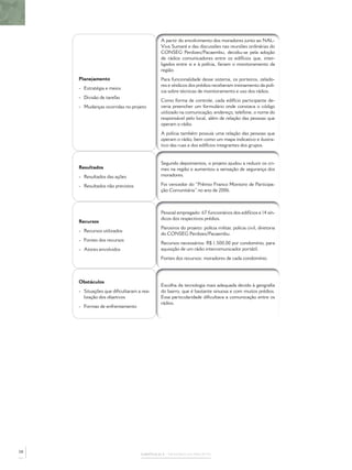 CAPÍTULO 2 – MEMÓRIA DO PROJETO
Planejamento
- Estratégia e meios
- Divisão de tarefas
- Mudanças ocorridas no projeto
A partir do envolvimento dos moradores junto ao NAL-
Viva Sumaré e das discussões nas reuniões ordinárias do
CONSEG Perdizes/Pacaembu, decidiu-se pela adoção
de rádios comunicadores entre os edifícios que, inter-
ligados entre si e à polícia, fariam o monitoramento da
região.
Para funcionalidade desse sistema, os porteiros, zelado-
res e síndicos dos prédios receberam treinamento da polí-
cia sobre técnicas de monitoramento e uso dos rádios.
Como forma de controle, cada edifício participante de-
veria preencher um formulário onde constava o código
utilizado na comunicação, endereço, telefone, o nome do
responsável pelo local, além de relação das pessoas que
operam o rádio.
A polícia também possuía uma relação das pessoas que
operam o rádio, bem como um mapa indicativo e ilustra-
tivo das ruas e dos edifícios integrantes dos grupos.
Resultados
- Resultados das ações
- Resultados não previstos
Segundo depoimentos, o projeto ajudou a reduzir os cri-
mes na região e aumentou a sensação de segurança dos
moradores.
Foi vencedor do “Prêmio Franco Montoro de Participa-
ção Comunitária” no ano de 2006.
Recursos
- Recursos utilizados
- Fontes dos recursos
- Atores envolvidos
Pessoal empregado: 67 funcionários dos edifícios e 14 sín-
dicos dos respectivos prédios.
Parceiros do projeto: polícia militar, polícia civil, diretoria
do CONSEG Perdizes/Pacaembu.
Recursos necessários: R$ 1.500,00 por condomínio, para
aquisição de um rádio intercomunicador portátil.
Fontes dos recursos: moradores de cada condomínio.
Obstáculos
- Situações que diﬁcultaram a rea-
lização dos objetivos
- Formas de enfrentamento
Escolha da tecnologia mais adequada devido à geograﬁa
do bairro, que é bastante sinuosa e com muitos prédios.
Essa particularidade diﬁcultava a comunicação entre os
rádios.
58
 
