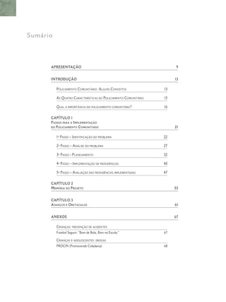 Sumário
APRESENTAÇÂO 9
INTRODUÇÃO 13
POLICIAMENTO COMUNITÁRIO: ALGUNS CONCEITOS 13
AS QUATRO CARACTERÍSTICAS DO POLICIAMENTO COMUNITÁRIO 15
QUAL A IMPORTÂNCIA DO POLICIAMENTO COMUNITÁRIO? 16
CAPÍTULO 1
PASSOS PARA A IMPLEMENTAÇÃO
DO POLICIAMENTO COMUNITÁRIO 21
1º PASSO – IDENTIFICAÇÃO DO PROBLEMA 22
2º PASSO – ANÁLISE DO PROBLEMA 27
3º PASSO - PLANEJAMENTO 32
4º PASSO – IMPLEMENTAÇÃO DE PROVIDÊNCIAS 40
5º PASSO – AVALIAÇÃO DAS PROVIDÊNCIAS IMPLEMENTADAS 47
CAPÍTULO 2
MEMÓRIA DO PROJETO 53
CAPÍTULO 3
AVANÇOS E OBSTÁCULOS 61
ANEXOS 67
CRIANÇAS: PREVENÇÃO DE ACIDENTES
Futebol Seguro: “Bom de Bola, Bom na Escola.” 67
CRIANÇAS E ADOLESCENTES: DROGAS
PROCIN (Promovendo Cidadania) 68
 