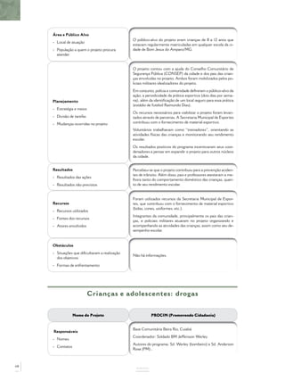 Área e Público Alvo
- Local de atuação
- População a quem o projeto procura
atender
O público-alvo do projeto eram crianças de 8 a 12 anos que
estavam regularmente matriculadas em qualquer escola da ci-
dade de Bom Jesus do Amparo/MG.
Planejamento
- Estratégia e meios
- Divisão de tarefas
- Mudanças ocorridas no projeto
O projeto contou com a ajuda do Conselho Comunitário de
Segurança Pública (CONSEP) da cidade e dos pais das crian-
ças envolvidas no projeto. Ambos foram mobilizados pelos po-
liciais militares idealizadores do projeto.
Em conjunto, polícia e comunidade deﬁniram o público-alvo da
ação, a periodicidade da prática esportiva (dois dias por sema-
na), além da identiﬁcação de um local seguro para essa prática
(estádio de futebol Raimundo Dias).
Os recursos necessários para viabilizar o projeto foram levan-
tados através de parcerias. A Secretaria Municipal de Esportes
contribuiu com o fornecimento de material esportivo.
Voluntários trabalhavam como “treinadores”, orientando as
atividades físicas das crianças e monitorando seu rendimento
escolar.
Os resultados positivos do programa incentivaram seus coor-
denadores a pensar em expandir o projeto para outros núcleos
da cidade.
Resultados
- Resultados das ações
- Resultados não previstos
Percebeu-se que o projeto contribuiu para a prevenção aciden-
tes de trânsito. Além disso, pais e professores atestaram a me-
lhora tanto do comportamento doméstico das crianças, quan-
to de seu rendimento escolar.
Recursos
- Recursos utilizados
- Fontes dos recursos
- Atores envolvidos
Foram utilizados recursos da Secretaria Municipal de Espor-
tes, que contribuiu com o fornecimento de material esportivo
(bolas, cones, uniformes, etc.).
Integrantes da comunidade, principalmente os pais das crian-
ças, e policiais militares atuaram no projeto organizando e
acompanhando as atividades das crianças, assim como seu de-
sempenho escolar.
Obstáculos
- Situações que diﬁcultaram a realização
dos objetivos
- Formas de enfrentamento
Não há informações.
ANEXOS
Crianças e adolescentes: drogas
Nome do Projeto PROCIN (Promovendo Cidadania)
Responsáveis
- Nomes
- Contatos
Base Comunitária Beira Rio, Cuiabá
Coordenador: Soldado BM Jeffersson Werley
Autores do programa: Sd. Werley (bombeiro) e Sd. Anderson
Rosa (PM)..
68
 