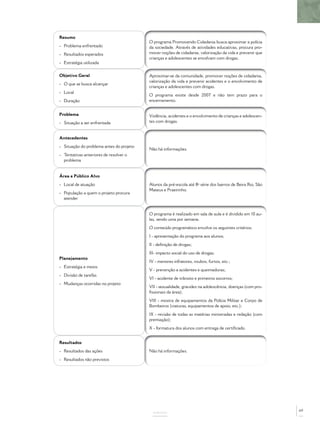 Resumo
- Problema enfrentado
- Resultados esperados
- Estratégia utilizada
O programa Promovendo Cidadania busca aproximar a polícia
da sociedade. Através de atividades educativas, procura pro-
mover noções de cidadania, valorização da vida e prevenir que
crianças e adolescentes se envolvam com drogas.
Objetivo Geral
- O que se busca alcançar
- Local
- Duração
Aproximar-se da comunidade, promover noções de cidadania,
valorização da vida e prevenir acidentes e o envolvimento de
crianças e adolescentes com drogas.
O programa existe desde 2007 e não tem prazo para o
encerramento.
Problema
- Situação a ser enfrentada
Violência, acidentes e o envolvimento de crianças e adolescen-
tes com drogas.
Antecedentes
- Situação do problema antes do projeto
- Tentativas anteriores de resolver o
problema
Não há informações.
Área e Público Alvo
- Local de atuação
- População a quem o projeto procura
atender
Alunos da pré-escola até 8ª série dos bairros de Beira Rio, São
Mateus e Praeirinho.
Planejamento
- Estratégia e meios
- Divisão de tarefas
- Mudanças ocorridas no projeto
O programa é realizado em sala de aula e é dividido em 10 au-
las, sendo uma por semana.
O conteúdo programático envolve os seguintes critérios:
I - apresentação do programa aos alunos;
II - deﬁnição de drogas;
III- impacto social do uso de drogas;
IV - menores infratores, roubos, furtos, etc.;
V - prevenção a acidentes e queimaduras;
VI - acidente de trânsito e primeiros socorros;
VII - sexualidade, gravidez na adolescência, doenças (com pro-
ﬁssionais da área);
VIII - mostra de equipamentos da Polícia Militar e Corpo de
Bombeiros (viaturas, equipamentos de apoio, etc.);
IX - revisão de todas as matérias ministradas e redação (com
premiação);
X - formatura dos alunos com entrega de certiﬁcado.
Resultados
- Resultados das ações
- Resultados não previstos
Não há informações.
ANEXOS
69
 