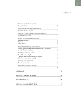 CRIANÇAS: PREVENÇÃO DE ACIDENTES
Companhia Solidária 70
IDOSOS: PREVENÇÃO DA VIOLÊNCIA E ACIDENTES
Apoio 65 - Idosos em Segurança 72
INDÍGENAS E PESSOAS COM DEFICIÊNCIAS: ÁLCOOL E DROGAS
Ação Inclusiva (PROERD) 73
JOVENS: VULNERABILIDADE E CRIMINALIDADE
Esporte à Meia-Noite 75
Fica Vivo! 78
Galera Nota 10 80
PEDESTRES: PREVENÇÃO DE ATROPELAMENTOS
Projeto Canteiros: Colhendo Segurança e Beleza para a Comunidade
do Jardim Ranieri e Adjacências 82
RESIDÊNCIAS: ASSALTOS E FURTOS
Rede de Vizinhos Protegidos 83
“Sem lugar para correr sem lugar para se esconder”
(“Nowhere to run to nowhere to hide”) 85
COMÉRCIO: ASSALTOS E FURTOS
Base Comunitária Móvel 86
PROGRAMAS DE VIGILÂNCIA DE BAIRRO
88
GLOSSÁRIO 93
GLOSSÁRIO DE INSTITUIÇÕES 96
SIGLAS UTILIZADAS 98
REFERÊNCIAS BIBLIOGRÁFICAS 99
Sumário
 