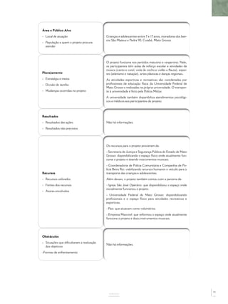 Área e Público Alvo
- Local de atuação
- População a quem o projeto procura
atender
Crianças e adolescentes entre 7 e 17 anos, moradoras dos bair-
ros São Mateus e Pedra 90, Cuiabá, Mato Grosso.
Planejamento
- Estratégia e meios
- Divisão de tarefas
- Mudanças ocorridas no projeto
O projeto funciona nos períodos matutino e vespertino. Nele,
os participantes têm aulas de reforço escolar e atividades de
música (canto e coral, viola de cocho e violão e ﬂauta), espor-
tes (atletismo e natação), artes plásticas e danças regionais.
As atividades esportivas e recreativas são coordenadas por
proﬁssionais de educação física da Universidade Federal de
Mato Grosso e realizadas na própria universidade. O transpor-
te à universidade é feito pela Polícia Militar.
A universidade também disponibiliza atendimentos psicológi-
cos e médicos aos participantes do projeto.
Resultados
- Resultados das ações
- Resultados não previstos
Não há informações.
Recursos
- Recursos utilizados
- Fontes dos recursos
- Atores envolvidos
Os recursos para o projeto provieram da:
- Secretaria de Justiça e Segurança Pública do Estado de Mato
Grosso: disponibilizando o espaço físico onde atualmente fun-
ciona o projeto e doando instrumentos musicais.
- Coordenadoria de Polícia Comunitária e Companhia de Po-
lícia Beira Rio: viabilizando recursos humanos e veículo para o
transporte das crianças e adolescentes.
Além desses, o projeto também contou com a parceria da:
- Igreja São José Operário: que disponibilizou o espaço onde
inicialmente funcionou o projeto.
- Universidade Federal do Mato Grosso: disponibilizando
proﬁssionais e o espaço físico para atividades recreativas e
esportivas.
- Pais: que atuavam como voluntários.
- Empresa Maxvinil: que reformou o espaço onde atualmente
funciona o projeto e doou instrumentos musicais.
Obstáculos
- Situações que diﬁcultaram a realização
dos objetivos
-Formas de enfrentamento
Não há informações.
ANEXOS
71
 