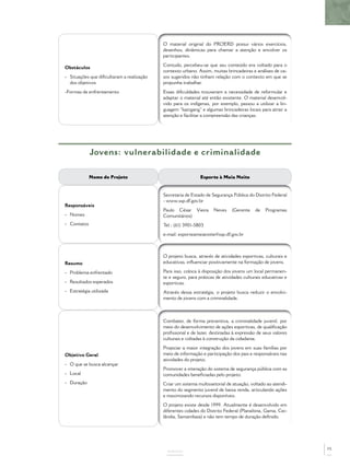 Obstáculos
- Situações que diﬁcultaram a realização
dos objetivos
-Formas de enfrentamento
O material original do PROERD possui vários exercícios,
desenhos, dinâmicas para chamar a atenção e envolver os
participantes.
Contudo, percebeu-se que seu conteúdo era voltado para o
contexto urbano. Assim, muitas brincadeiras e análises de ca-
sos sugeridos não tinham relação com o contexto em que se
propunha trabalhar.
Essas diﬁculdades trouxeram a necessidade de reformular e
adaptar o material até então existente. O material desenvol-
vido para os indígenas, por exemplo, passou a utilizar a lin-
guagem “kaingang” e algumas brincadeiras locais para atrair a
atenção e facilitar a compreensão das crianças.
ANEXOS
Jovens: vulnerabilidade e criminalidade
Nome do Projeto Esporte à Meia Noite
Responsáveis
- Nomes
- Contatos
Secretaria de Estado de Segurança Pública do Distrito Federal
- www.ssp.df.gov.br
Paulo César Vieira Neves (Gerente de Programas
Comunitários)
Tel.: (61) 3901-5803
e-mail: esporteameianoite@ssp.df.gov.br
Resumo
- Problema enfrentado
- Resultados esperados
- Estratégia utilizada
O projeto busca, através de atividades esportivas, culturais e
educativas, inﬂuenciar positivamente na formação de jovens.
Para isso, coloca à disposição dos jovens um local permanen-
te e seguro, para práticas de atividades culturais educativas e
esportivas.
Através dessa estratégia, o projeto busca reduzir o envolvi-
mento de jovens com a criminalidade.
Objetivo Geral
- O que se busca alcançar
- Local
- Duração
Combater, de forma preventiva, a criminalidade juvenil, por
meio do desenvolvimento de ações esportivas, de qualiﬁcação
proﬁssional e de lazer, destinadas à expressão de seus valores
culturais e voltadas à construção da cidadania.
Propiciar a maior integração dos jovens em suas famílias por
meio de informação e participação dos pais e responsáveis nas
atividades do projeto.
Promover a interação do sistema de segurança pública com as
comunidades beneﬁciadas pelo projeto.
Criar um sistema multissetorial de atuação, voltado ao atendi-
mento do segmento juvenil de baixa renda, articulando ações
e maximizando recursos disponíveis.
O projeto existe desde 1999. Atualmente é desenvolvido em
diferentes cidades do Distrito Federal (Planaltina, Gama, Cei-
lândia, Samambaia) e não tem tempo de duração deﬁnido.
75
 