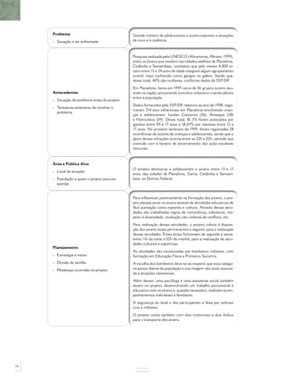 Problema
- Situação a ser enfrentada
Grande número de adolescentes e jovens expostos a situações
de risco e à violência.
Antecedentes
- Situação do problema antes do projeto
- Tentativas anteriores de resolver o
problema
Pesquisa realizada pela UNESCO (Abramovay, Miriam. 1999),
entre os jovens que residem nas cidades satélites de Planaltina,
Ceilândia e Samambaia, constatou que pelo menos 4.800 jo-
vens entre 15 e 24 anos de idade integram algum agrupamento
juvenil, mais conhecido como gangue ou galera. Sendo que,
desse total, 40% são mulheres, conforme dados da SSP/DF.
Em Planaltina, havia em 1999 cerca de 06 grupos juvenis atu-
ando na região, provocando tumultos urbanos e criando pânico
entre a população.
Dados fornecidos pela SSP/DF, relativos ao ano de 1998, regis-
travam 214 atos infracionais em Planaltina envolvendo crian-
ças e adolescentes: Lesões Corporais (36), Ameaças (28)
e Homicídios (09). Desse total, 81,3% foram praticados por
garotos entre 09 e 17 anos e 18,69% por meninas entre 12 e
17 anos. No primeiro semestre de 1999, foram registradas 28
ocorrências de autoria de crianças e adolescentes, sendo que o
ápice dessas infrações ocorria entre as 22h e 02h, período que
coincide com o horário de encerramento das aulas escolares
noturnas.
Área e Público Alvo
- Local de atuação
- População a quem o projeto procura
atender
O projeto destina-se a adolescentes e jovens entre 13 e 17
anos, das cidades de Planaltina, Gama, Ceilândia e Samam-
baia, no Distrito Federal.
Planejamento
- Estratégia e meios
- Divisão de tarefas
- Mudanças ocorridas no projeto
Para inﬂuenciar positivamente na formação dos jovens, o pro-
jeto planeja atrair os jovens através de atividades educativas de
fácil aceitação como esportes e cultura. Através dessas ativi-
dades são trabalhadas regras de convivência, tolerância, res-
peito à diversidade, resolução não violenta de conﬂitos, etc.
Para realização dessas atividades, o projeto coloca à disposi-
ção dos jovens locais permanentes e seguros para a realização
dessas atividades. Esses locais funcionam de segunda a sexta,
entre 11h da noite e 02h da manhã, para a realização de ativi-
dades culturais e esportivas.
As atividades são monitoradas por bombeiros militares, com
formação em Educação Física e Primeiros Socorros.
A escolha dos bombeiros deve-se ao respeito que essa catego-
ria possui diante da população e sua imagem não estar associa-
da a atuações repressivas.
Além desses, uma psicóloga e uma assistente social também
atuam no projeto, desenvolvendo um trabalho psicossocial e
educativo com os jovens e, quando necessário, realizam acom-
panhamentos individuais e familiares.
A segurança do local e dos participantes é feita por policiais
civis e militares.
O projeto conta também com dois motoristas e dois ônibus
para o transporte dos jovens.
ANEXOS
76
 