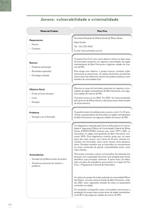 Jovens: vulnerabilidade e criminalidade
ANEXOS
Nome do Projeto Fica Vivo
Responsáveis
- Nomes
- Contatos
Secretaria Estadual de Defesa Social de Minas Gerais
Kátia Simões
Tel.: (31) 2129-9620
E-mail: ﬁcavivo@yahoo.com.br
Resumo
- Problema enfrentado
- Resultados esperados
- Estratégia utilizada
O projeto Fica Vivo! tem como objetivo reduzir as altas taxas
de homicídios presentes em algumas comunidades da região
metropolitana de Belo Horizonte e algumas cidades do inte-
rior de MG.
Para atingir esse objetivo, o projeto buscou combinar ações
repressivas às preventivas. As ações preventivas envolveram
atores tanto dos diferentes setores dos poderes públicos como
também da comunidade local.
Objetivo Geral
- O que se busca alcançar
- Local
- Duração
Diminuir as taxas de homicídios presentes em algumas comu-
nidades da região metropolitana de Belo Horizonte e em algu-
mas cidades do interior de MG.
O projeto iniciou-se em 2002. Em 2003, foi institucionalizado
pelo governo de Minas Gerais e não possui prazo determinado
de encerramento.
Problema
- Situação a ser enfrentada
O grande número de adolescentes e jovens, entre 12 e 24 anos,
vítimas e perpetradores de homicídios na região metropolitana
de Belo Horizonte e em algumas cidades do interior de MG.
Antecedentes
- Situação do problema antes do projeto
- Tentativas anteriores de resolver o
problema
Um diagnóstico realizado pelo Centro de Estudos em Crimina-
lidade e Segurança Pública da Universidade Federal de Minas
Gerais (CRISP/UFMG) mostrou que, entre 1997 e 2001, os
homicídios na região metropolitana de Belo Horizonte cres-
ceram 100%. Esse diagnóstico mostrou ainda que, na maior
parte dos casos, jovens, com menos de 24 anos, estavam en-
volvidos nos homicídios, tanto como vítimas como perpetra-
dores. Percebeu também que os homicídios se concentravam
em áreas conhecidas de grande vulnerabilidade social, como
vilas e favelas.
Para tentar controlar e reduzir os homicídios, foi realizada uma
pesquisa com a população das áreas mais atingidas para tentar
identiﬁcar suas principais carências. A partir disso, foi elabo-
rado um plano de emergência que resultou na criação do Fica
Vivo! - Programa de Controle de Homicídios.
Um piloto do projeto foi então realizado na comunidade Morro
das Pedras, uma das maiores favelas de Belo Horizonte, onde,
até 2002, eram registrados metade de todos os assassinatos
cometidos na cidade.
Os resultados conseguidos nessa comunidade incentivaram a
ampliação do projeto para outras áreas da região metropolita-
na de BH e para algumas cidades do interior de MG.
78
 