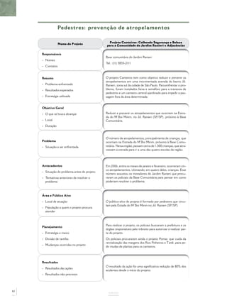 Pedestres: prevenção de atropelamentos
ANEXOS
Nome do Projeto
Projeto Canteiros: Colhendo Segurança e Beleza
para a Comunidade do Jardim Ranieri e Adjacências
Responsáveis
- Nomes
- Contatos
Base comunitária do Jardim Ranieri
Tel.: (11) 5833-2111
Resumo
- Problema enfrentado
- Resultados esperados
- Estratégia utilizada
O projeto Canteiros tem como objetivo reduzir e prevenir os
atropelamentos em uma movimentada avenida do bairro Jd.
Ranieri, zona sul da cidade de São Paulo. Para enfrentar o pro-
blema, foram instalados faixa e semáforo para a travessia de
pedestres e um canteiro central ajardinado para impedir a pas-
sagem fora da área determinada.
Objetivo Geral
- O que se busca alcançar
- Local
- Duração
Reduzir e prevenir os atropelamentos que ocorriam na Estra-
da do M’Boi Mirim, no Jd. Ranieri (SP/SP), próximo à Base
Comunitária.
Problema
- Situação a ser enfrentada
O número de atropelamentos, principalmente de crianças, que
ocorriam na Estrada do M’Boi Mirim, próximo à Base Comu-
nitária. Nessa região, passam cerca de 1.300 crianças, que atra-
vessam a estrada para ir a uma das quatro escolas da região.
Antecedentes
- Situação do problema antes do projeto
- Tentativas anteriores de resolver o
problema
Em 2006, entre os meses de janeiro e fevereiro, ocorreram cin-
co atropelamentos, vítimando, em quatro deles, crianças. Esse
número assustou os moradores do Jardim Ranieri que procu-
raram os policiais da Base Comunitária para pensar em como
poderiam resolver o problema.
Área e Público Alvo
- Local de atuação
- População a quem o projeto procura
atender
O público-alvo do projeto é formado por pedestres que circu-
lam pela Estada do M’Boi Mirim no Jd. Ranieri (SP/SP).
Planejamento
- Estratégia e meios
- Divisão de tarefas
- Mudanças ocorridas no projeto
Para realizar o projeto, os policiais buscaram a prefeitura e os
órgãos responsáveis pelo trânsito para autorizar e realizar par-
te do projeto.
Os policiais procuraram ainda o projeto Pomar, que cuida da
revitalização das margens dos Rios Pinheiros e Tietê, para pe-
dir mudas de plantas para os canteiros.
Resultados
- Resultados das ações
- Resultados não previstos
O resultado da ação foi uma signiﬁcativa redução de 80% dos
acidentes desde o início do projeto.
82
 