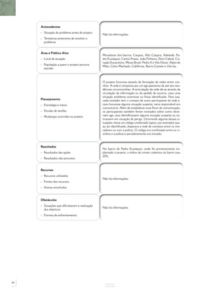 Antecedentes
- Situação do problema antes do projeto
- Tentativas anteriores de resolver o
problema
Não há informações.
Área e Público Alvo
- Local de atuação
- População a quem o projeto procura
atender
Moradores dos bairros: Caiçara, Alto Caiçara, Adelaide, Pa-
dre Eustáquio, Carlos Prates, João Pinheiro, Dom Cabral, Co-
ração Eucarístico, Minas Brasil, Pedro II e Vila Oeste, Alípio de
Melo, Celso Machado, Califórnia, Bairro Castelo e Vila Isa..
Planejamento
- Estratégia e meios
- Divisão de tarefas
- Mudanças ocorridas no projeto
O projeto funciona através da formação de redes entre vizi-
nhos. A rede é composta por um agrupamento de até seis resi-
dências circunvizinhas. A articulação da rede dá-se através da
circulação da informação ou do pedido de socorro, caso uma
situação problema ocorresse ou fosse identiﬁcada. Para isso,
cada morador tem o contato de outro participante da rede e,
caso houvesse alguma situação suspeita, seria responsável em
comunicá-lo. Além de estabelecer esse ﬂuxo de comunicação,
os participantes também foram treinados sobre como deve-
riam agir caso identiﬁcassem alguma situação suspeita ou es-
tivessem em situação de perigo. Ocorrendo alguma dessas si-
tuações, havia um código combinado (apito, por exemplo) que,
ao ser identiﬁcado, disparava a rede de contatos entre os mo-
radores ou com a polícia. O código era combinado entre os vi-
zinhos e a polícia e periodicamente era trocado.
Resultados
- Resultados das ações
- Resultados não previstos
No bairro de Padre Eustáquio, onde foi primeiramente im-
plantado o projeto, o índice de crimes violentos no bairro caiu
20%.
Recursos
- Recursos utilizados
- Fontes dos recursos
- Atores envolvidos
Não há informações.
Obstáculos
- Situações que diﬁcultaram a realização
dos objetivos
- Formas de enfrentamento
Não há informações.
ANEXOS
84
 