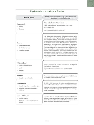 Residências: assaltos e furtos
ANEXOS
Nome do Projeto
“Sem lugar para correr sem lugar para se esconder”
(“Nowhere to run to nowhere to hide”)
Responsáveis
- Nomes
- Contatos
Polícia de Staffordshire*, Reino Unido.
Chefe Superintendente da citada polícia, Nick Howe.
Tel.: 01785 234981
http://www.staffordshire.police.uk/
Resumo
- Problema enfrentado
- Resultados esperados
- Estratégia utilizada
Esse projeto tem como objetivo combater o aumento de as-
saltos a residências de Highﬁelds (Staffordshire, Reino Unido).
Para atingir esse objetivo, foi realizado um diagnóstico das áre-
as mais vulneráveis e críticas da região e do perﬁl dos assaltan-
tes envolvidos nesses crimes. Pelo diagnóstico, identiﬁcou-se
que a maioria dos crimes estava relacionada aos becos e pe-
quenas vielas que se formavam entre as casas, o que facilitava
o esconderijo e a fuga dos assaltantes. A partir da identiﬁcação
desses fatores, foram propostas ações como: melhoria da ilu-
minação, palestras e debates para orientar estratégias de pro-
teção e prevenção de assaltos (ex. instalação de portões, tra-
vas e outros dispositivos de segurança), aumento de grupos de
observação de crimes e melhora na comunicação entre polícia
e comunidade.
Objetivo Geral
- O que se busca alcançar
- Local
- Duração
Diminuir o número de assaltos às residências de Highlands
(Staffordshire, Reino Unido).
O projeto foi realizado entre os anos de 2002 a 2005.
Problema
- Situação a ser enfrentada
Aumento de roubos a casas na região residencial de Highlands,
na cidade de Staffordshire, Reino Unido.
Antecedentes
- Situação do problema antes do projeto
- Tentativas anteriores de resolver o
problema
De 2000 a 2002 ocorreram 121 roubos na região, duas vezes a
média do Reino Unido. Todos tinham características similares.
Até então, os problemas referentes à segurança eram enfren-
tados de forma tradicional (individualmente), sem a participa-
ção da comunidade.
Área e Público Alvo
- Local de atuação
- População a quem o projeto procura
atender
O público-alvo era formado pelos residentes de Highlands,
bairro de classe média baixa na cidade de Staffordshire, Reino
Unido. O projeto cobriu uma área de 23 ruas compostas de so-
brados habitados, geralmente, por duas famílias.
85
 