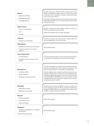Resumo
- Problema enfrentado
- Resultados esperados
- Estratégia utilizada
Em Belo Horizonte, militares da 20ª Companhia do 16º Ba-
talhão e moradores da região noroeste se uniram para conter
a onda de crimes no comércio e criaram o Serviço de Policia-
mento Comunitário Móvel.
Um trailler, adaptado para esse serviço, passou a ﬁcar nas loca-
lidades diagnosticadas como mais sensíveis para tentar reduzir
o número de crimes.
Objetivo Geral
- O que se busca alcançar
- Local
- Duração
Reduzir o número de crimes contra comércios do bairro de
Nova Floresta (Belo Horizonte, MG).
Não há informações sobre a duração do projeto.
Problema
- Situação a ser enfrentada
Aumento do número de crimes contra o comércio que ocor-
riam, principalmente, no período da noite.
Antecedentes
- Situação do problema antes do projeto
- Tentativas anteriores de resolver o
problema
Não há informações.
Área e Público Alvo
- Local de atuação
- População a quem o projeto procura
atender
O projeto foi desenvolvido na área comercial de Nova Flores-
ta, atendendo, principalmente, os comerciantes da região.
Planejamento
- Estratégia e meios
- Divisão de tarefas
- Mudanças ocorridas no projeto
O trailler foi equipado com rádio de comunicação operacional,
rádio de comunicação da rede de vigilância comunitária, tele-
fone móvel comunitário e computador com banda larga.
Além da vigilância local, essa base também permitia que a po-
pulação a utilizasse para o registro de evento de defesa social,
consulta de logradouros, acesso a sites como o Governo do Es-
tado, Polícia Militar, DETRAN, entre outros serviços. O local
ocupado pela base era remanejado a cada dez dias e funciona-
va diariamente das 7h às 23h.
Resultados
- Resultados das ações
- Resultados não previstos
Os registros de ocorrência de 2006, ano em que o projeto teve
início, apresentou queda de 49,2%, quando comparado aos
números de 2005. Observou-se ainda que, entre março e abril
de 2006, a queda já havia sido de 29,1%.
Recursos
- Recursos utilizados
- Fontes dos recursos
- Atores envolvidos
Não há informações.
Obstáculos
- Situações que diﬁcultaram a realização
dos objetivos
-Formas de enfrentamento
Não há informações.
ANEXOS
87
 