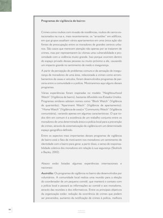 Programas de vigilância de bairro:
Crimes como roubos com invasão de residências, roubos de carros es-
tacionados na rua e, mais recentemente, os “arrastões” em edifícios,
em que grupos assaltam vários apartamentos em uma única ação são
fontes de preocupação entre os moradores de grandes centros urba-
nos. São casos que merecem atenção não apenas por se tratarem de
crimes, mas por representarem às vítimas uma vulnerabilidade e pro-
ximidade com a violência muito grande. Isso porque ocorrem dentro
do espaço privado dessas pessoas ou muito próximo a ele, causando
um impacto grande no sentimento de medo e insegurança.
A partir da percepção de problemas comuns e da sensação de insegu-
rança de moradores de uma área, relacionada a crimes como arrom-
bamentos de casas e veículos, foram desenvolvidos programas de par-
ceria entre a comunidade e a polícia. Mostraremos aqui alguns desses
programas.
Várias experiências foram inspiradas no modelo “Neighbourhood
Watch”(Vigilância de bairro), bastante difundido nos Estados Unidos.
Programas similares adotam nomes como “Block Watch” (Vigilância
de quarteirão); “Apartment Watch” (Vigilância de apartamento);
“Home Watch”(Vigilância de casa) e“Community Watch”(Vigilância
comunitária), variando apenas em algumas características. O que to-
dos têm em comum é a existência de um trabalho conjunto entre os
moradores de uma determinada área e a polícia local para a prevenção
de crimes, através da sistematização da vigilância em um determinado
espaço geográﬁco deﬁnido.
Entre os aspectos mais importantes desses programas de vigilância
de bairro está o fato de motivarem nos moradores um sentimento de
identidade com o bairro para gerar, a partir disso, o senso de responsa-
bilidade coletiva dos moradores em relação à sua segurança (Skolnick
e Bayley, 2002).
Abaixo estão listadas algumas experiências internacionais e
nacionais:
Austrália: Os programas de vigilância no bairro são desenvolvidos por
voluntários. A comunidade local realiza uma reunião para a eleição
do coordenador de um pequeno comitê, que manterá o contato com
a polícia local e passará as informações ao comitê e aos moradores,
através das reuniões e dos informativos. Entre os principais objetivos
da organização estão: redução da ocorrência de crimes que podem
ser prevenidos, aumento da notiﬁcação de crimes à polícia, melhora
ANEXOS
88
 