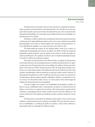 O policiamento comunitário, hoje em dia, encontra-se amplamente dissemi-
nado nos países economicamente mais desenvolvidos. Sem dúvida isso é uma con-
quista desses países, pois essa é a forma de policiamento que mais se aproxima das
aspirações da população: ter uma polícia que trabalhe próxima da comunidade e na
qual ela possa crer e conﬁar.
Acreditar e conﬁar na polícia são considerados elementos essenciais para que
a polícia possa ter legitimidade para aplicar as leis, isto é, para a polícia ser percebida
pela população como tendo um direito legítimo de: restringir comportamentos, re-
tirar a liberdade de cidadãos e, em casos extremos, até mesmo a vida.
Ter legitimidade para aplicar as leis signiﬁca poder contar com o apoio e a
colaboração da população para exercer seu papel. Isso difere da falta de reação da
população às ações da polícia, quer por apatia ou por medo ou, ainda, da reação da-
queles que delínquem. Em qualquer um desses casos a reação da população já suge-
re que há um déﬁcit de conﬁança na polícia.
Nos países economicamente mais desenvolvidos, a adoção do policiamento
comunitário decorreu da constatação de que os modelos de policiamento em vigên-
cia não eram mais eﬁcazes diante dos novos padrões de violência urbana que emer-
giram no ﬁm dos anos 1960 e meados dos anos 1970. Ao longo desse período, cres-
ceram, em muitos desses países, tanto diferentes formas de violência criminal como
também manifestações coletivas (pacíﬁcas ou não) por melhor acesso a direitos. O
desempenho das polícias em coibir a violência criminal ou ao conter (ou reprimir) as
manifestações coletivas adquiriu grande visibilidade e saliência, resultando em mui-
tas críticas. Em decorrência disso, houve, em vários países, forte deterioração da
imagem das forças policiais junto à população.
Uma pior imagem tem impacto na credibilidade da população na polícia. A
falta ou baixa credibilidade afeta o desempenho da polícia no esclarecimento de
delitos e, até mesmo, no registro de ocorrências. De maneira geral, quando não há
conﬁança, a população hesita em relatar à polícia que foi vítima de violência ou, até
mesmo, de fornecer informações que poderiam auxiliar a polícia a esclarecer muitos
delitos.
O policiamento comunitário foi adotado nesses países como uma forma de
melhorar o relacionamento entre a polícia e a sociedade. Para isso, procurou recons-
truir a credibilidade e a conﬁança do público na polícia e, desse modo, melhorar o
desempenho dela na contenção da violência urbana.
Apresentação
Nancy Cardia
9
 